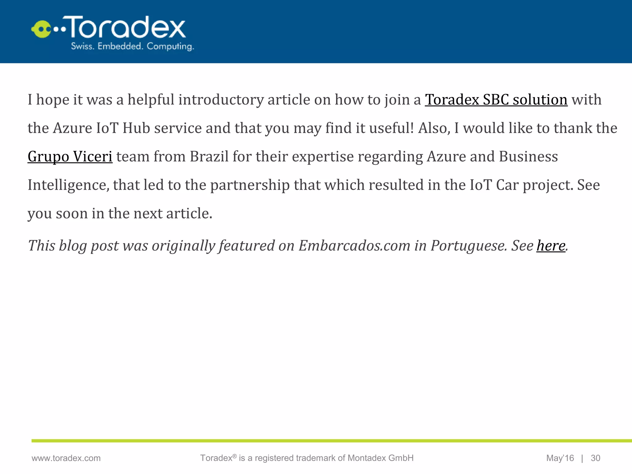|www.toradex.com Toradex® is a registered trademark of Montadex GmbH May’16 30
CHAIRMAN
I hope it was a helpful introductory article on how to join a Toradex SBC solution with
the Azure IoT Hub service and that you may find it useful! Also, I would like to thank the
Grupo Viceri team from Brazil for their expertise regarding Azure and Business
Intelligence, that led to the partnership that which resulted in the IoT Car project. See
you soon in the next article.
This blog post was originally featured on Embarcados.com in Portuguese. See here.
 