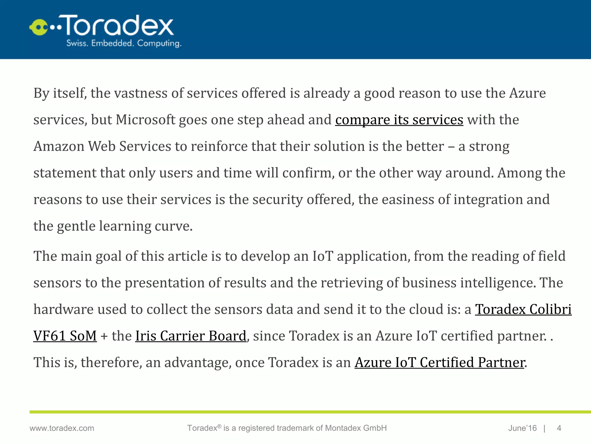 |www.toradex.com Toradex® is a registered trademark of Montadex GmbH June’16 4
CHAIRMAN
By itself, the vastness of services offered is already a good reason to use the Azure
services, but Microsoft goes one step ahead and compare its services with the
Amazon Web Services to reinforce that their solution is the better – a strong
statement that only users and time will confirm, or the other way around. Among the
reasons to use their services is the security offered, the easiness of integration and
the gentle learning curve.
The main goal of this article is to develop an IoT application, from the reading of field
sensors to the presentation of results and the retrieving of business intelligence. The
hardware used to collect the sensors data and send it to the cloud is: a Toradex Colibri
VF61 SoM + the Iris Carrier Board, since Toradex is an Azure IoT certified partner. .
This is, therefore, an advantage, once Toradex is an Azure IoT Certified Partner.
 