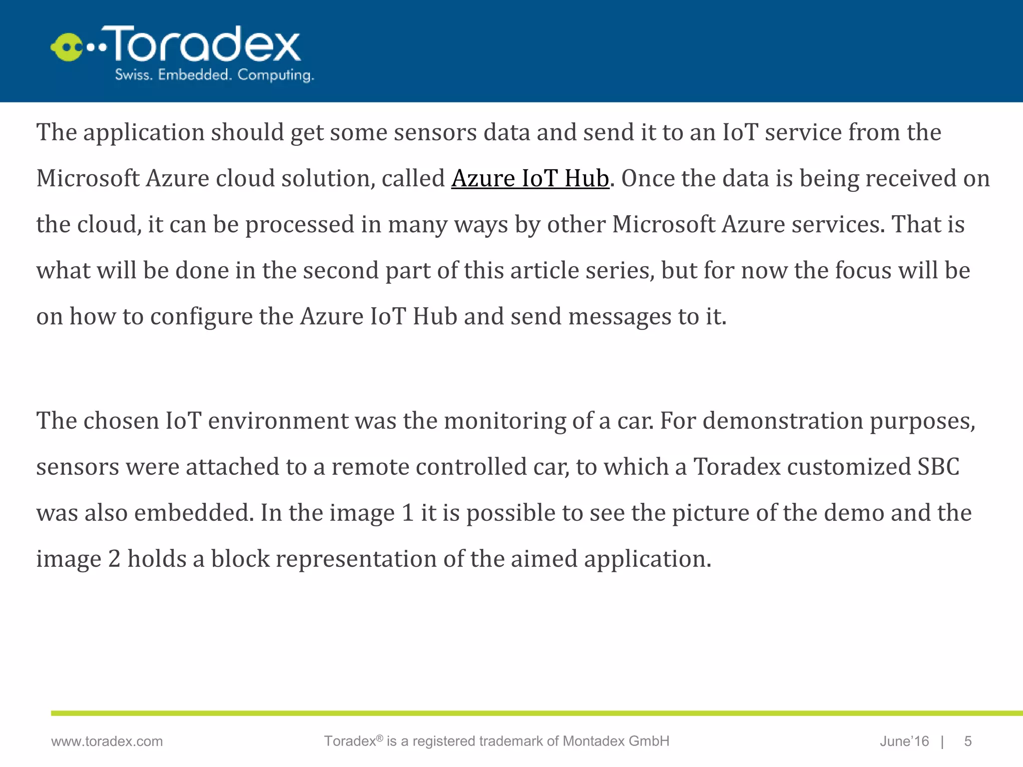 |www.toradex.com Toradex® is a registered trademark of Montadex GmbH June’16 5
CHAIRMAN
The application should get some sensors data and send it to an IoT service from the
Microsoft Azure cloud solution, called Azure IoT Hub. Once the data is being received on
the cloud, it can be processed in many ways by other Microsoft Azure services. That is
what will be done in the second part of this article series, but for now the focus will be
on how to configure the Azure IoT Hub and send messages to it.
The chosen IoT environment was the monitoring of a car. For demonstration purposes,
sensors were attached to a remote controlled car, to which a Toradex customized SBC
was also embedded. In the image 1 it is possible to see the picture of the demo and the
image 2 holds a block representation of the aimed application.
 