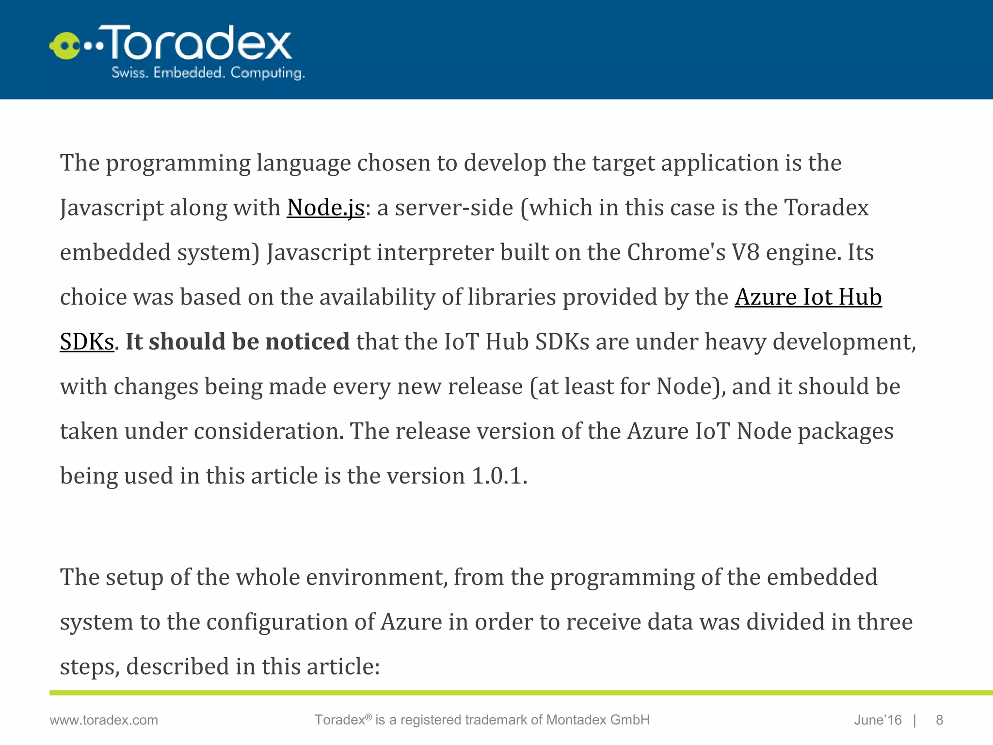 |www.toradex.com Toradex® is a registered trademark of Montadex GmbH June’16 8
CHAIRMAN
The programming language chosen to develop the target application is the
Javascript along with Node.js: a server-side (which in this case is the Toradex
embedded system) Javascript interpreter built on the Chrome's V8 engine. Its
choice was based on the availability of libraries provided by the Azure Iot Hub
SDKs. It should be noticed that the IoT Hub SDKs are under heavy development,
with changes being made every new release (at least for Node), and it should be
taken under consideration. The release version of the Azure IoT Node packages
being used in this article is the version 1.0.1.
The setup of the whole environment, from the programming of the embedded
system to the configuration of Azure in order to receive data was divided in three
steps, described in this article:
 