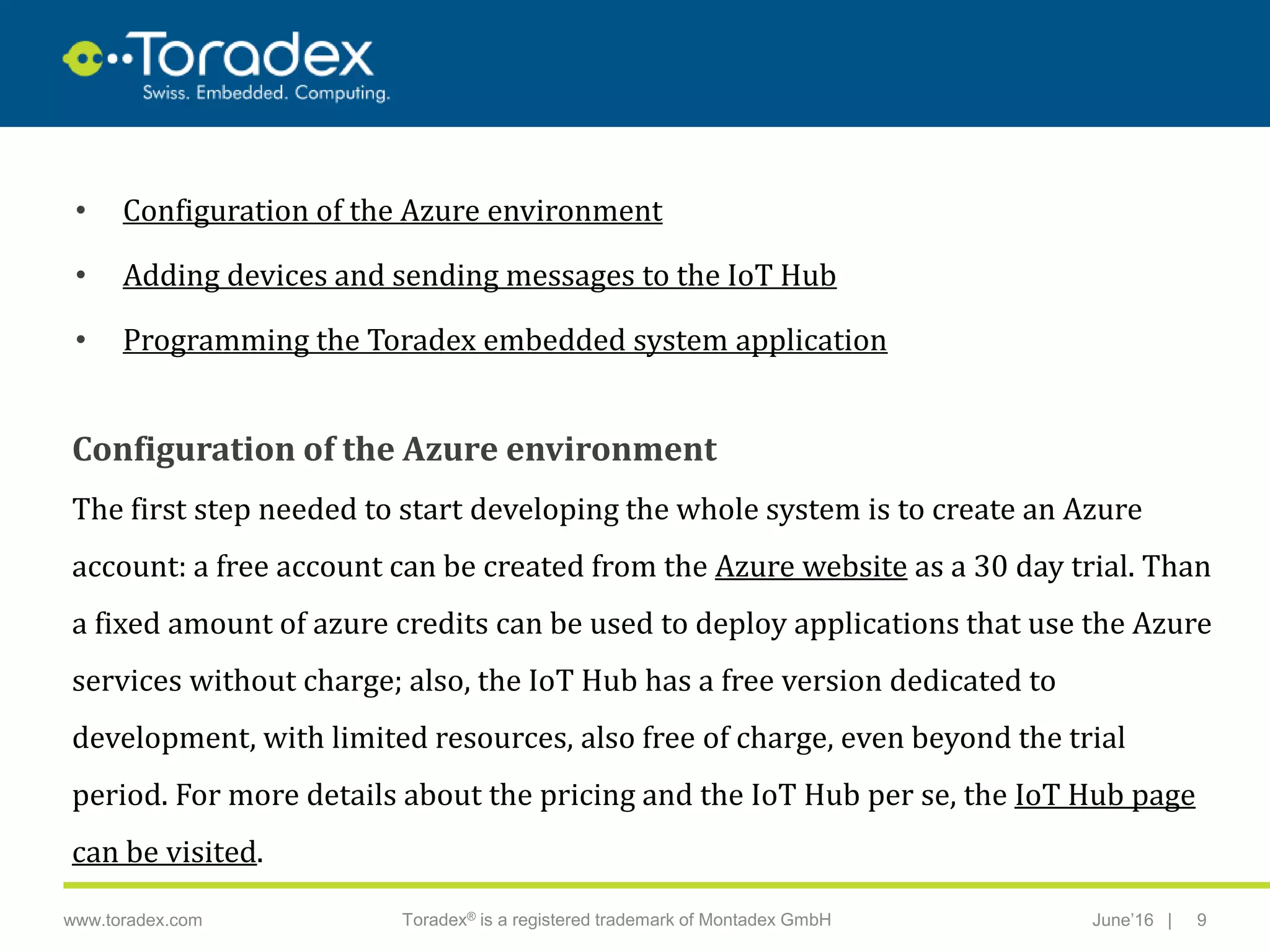 |www.toradex.com Toradex® is a registered trademark of Montadex GmbH June’16 9
CHAIRMAN
• Configuration of the Azure environment
• Adding devices and sending messages to the IoT Hub
• Programming the Toradex embedded system application
Configuration of the Azure environment
The first step needed to start developing the whole system is to create an Azure
account: a free account can be created from the Azure website as a 30 day trial. Than
a fixed amount of azure credits can be used to deploy applications that use the Azure
services without charge; also, the IoT Hub has a free version dedicated to
development, with limited resources, also free of charge, even beyond the trial
period. For more details about the pricing and the IoT Hub per se, the IoT Hub page
can be visited.
 