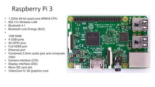Raspberry Pi 3
• 1.2GHz 64-bit quad-core ARMv8 CPU
• 802.11n Wireless LAN
• Bluetooth 4.1
• Bluetooth Low Energy (BLE)
•
1GB RAM
• 4 USB ports
• 40 GPIO pins
• Full HDMI port
• Ethernet port
• Combined 3.5mm audio jack and composite
video
• Camera interface (CSI)
• Display interface (DSI)
• Micro SD card slot
• VideoCore IV 3D graphics core
 