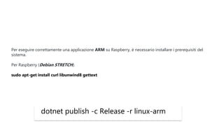 dotnet publish -c Release -r linux-arm
Per eseguire correttamente una applicazione ARM su Raspberry, è necessario installare i prerequisiti del
sistema.
Per Raspberry (Debian STRETCH):
sudo apt-get install curl libunwind8 gettext
 