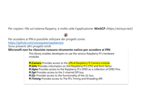 This library enables developers to use the various Raspberry Pi's hardware
modules
Pi.Camera Provides access to the offical Raspberry Pi Camera module.
Pi.Info Provides information on this Raspberry Pi's CPU and form factor.
Pi.Gpio Provides access to the Raspberry Pi's GPIO as a collection of GPIO Pins.
Pi.Spi Provides access to the 2-channel SPI bus.
Pi.I2c Provides access to the functionality of the i2c bus.
Pi.Timing Provides access to The PI's Timing and threading API.
Per copiare i file sul sistema Rasperry, è molto utile l’applicazione: WinSCP (https://winscp.net/)
Per accedere ai PIN è possibile utilizzare dei progetti come:
https://github.com/unosquare/raspberryio
Sono presenti altri progetti simili.
Microsoft non ha rilasciato nessuno strumento nativo per accedere ai PIN.
 