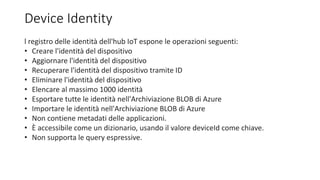 Device Identity
l registro delle identità dell'hub IoT espone le operazioni seguenti:
• Creare l'identità del dispositivo
• Aggiornare l'identità del dispositivo
• Recuperare l'identità del dispositivo tramite ID
• Eliminare l'identità del dispositivo
• Elencare al massimo 1000 identità
• Esportare tutte le identità nell'Archiviazione BLOB di Azure
• Importare le identità nell'Archiviazione BLOB di Azure
• Non contiene metadati delle applicazioni.
• È accessibile come un dizionario, usando il valore deviceId come chiave.
• Non supporta le query espressive.
 