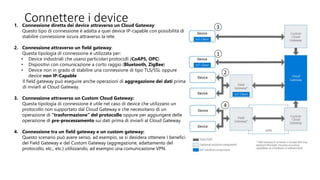 1. Connessione diretta dei device attraverso un Cloud Gateway:
Questo tipo di connessione è adatta a quei device IP-capable con possibilità di
stabilire connessione sicura attraverso la rete.
2. Connessione attraverso un field gateway:
Questa tipologia di connessione è utilizzata per:
• Device industriali che usano particolari protocolli (CoAP5, OPC)
• Dispositivi con comunicazione a corto raggio (Bluetooth, ZigBee)
• Device non in grado di stabilire una connessione di tipo TLS/SSL oppure
device non IP-Capable
Il field gateway può eseguire anche operazioni di aggregazione dei dati prima
di inviarli al Cloud Gateway.
3. Connessione attraverso un Custom Cloud Gateway:
Questa tipologia di connessione è utile nel caso di device che utilizzano un
protocollo non supportato dal Cloud Gateway e che necessitano di un
operazione di “trasformazione” del protocollo oppure per aggiungere delle
operazione di pre-processamento sui dati prima di inviarli al Cloud Gateway.
4. Connessione tra un field gateway e un custom gateway:
Questo scenario può avere senso, ad esempio, se si desidera ottenere I benefici
del Field Gateway e del Custom Gateway (aggregazione, adattamento del
protocollo, etc., etc.) utilizzando, ad esempio una comunicazione VPN.
Connettere i device
 