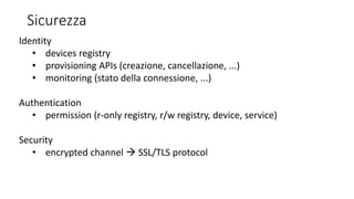 Sicurezza
Identity
• devices registry
• provisioning APIs (creazione, cancellazione, ...)
• monitoring (stato della connessione, ...)
Authentication
• permission (r-only registry, r/w registry, device, service)
Security
• encrypted channel  SSL/TLS protocol
 