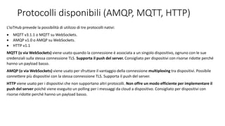 Protocolli disponibili (AMQP, MQTT, HTTP)
L’IoTHub prevede la possibilità di utilizzo di tre protocolli nativi:
 MQTT v3.1.1 o MQTT su WebSockets.
 AMQP v1.0 o AMQP su WebSockets.
 HTTP v1.1
MQTT (o via WebSockets) viene usato quando la connessione è associata a un singolo dispositivo, ognuno con le sue
credenziali sulla stessa connessione TLS. Supporta il push del server. Consigliato per dispositivi con risorse ridotte perché
hanno un payload basso.
AMQP (o via WebSockets) viene usato per sfruttare il vantaggio della connessione multiplexing tra dispositivi. Possibile
connettere più dispositivi con la stessa connessione TLS. Supporta il push del server.
HTTP viene usato per i dispositivi che non supportano altri protocolli. Non offre un modo efficiente per implementare il
push del server poiché viene eseguito un polling per i messaggi da cloud a dispositivo. Consigliato per dispositivi con
risorse ridotte perché hanno un payload basso.
 