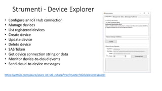 Strumenti - Device Explorer
• Configure an IoT Hub connection
• Manage devices
• List registered devices
• Create device
• Update device
• Delete device
• SAS Token
• Get device connection string or data
• Monitor device-to-cloud events
• Send cloud-to-device messages
https://github.com/Azure/azure-iot-sdk-csharp/tree/master/tools/DeviceExplorer
 