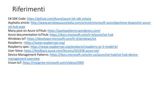 Riferimenti
C# SDK Code: https://github.com/Azure/azure-iot-sdk-csharp
AspItalia article: http://www.windowsazureitalia.com/articoli/microsoft-azure/gestione-dispositivi-azure-
iot-hub.aspx
Many post on Azure IoTHub: https://paolopatierno.wordpress.com/
Azure documentation IoTHub: https://docs.microsoft.com/it-it/azure/iot-hub
Windows IoT: https://developer.microsoft.com/it-it/windows/iot
Raspberry : https://www.raspberrypi.org/
Raspberry spec: https://www.raspberrypi.org/products/raspberry-pi-3-model-b/
User Voice: https://feedback.azure.com/forums/321918-azure-iot/
Device Management Patterns: https://docs.microsoft.com/en-us/azure/iot-hub/iot-hub-device-
management-overview
Vision IoT: https://myignite.microsoft.com/videos/2905
 