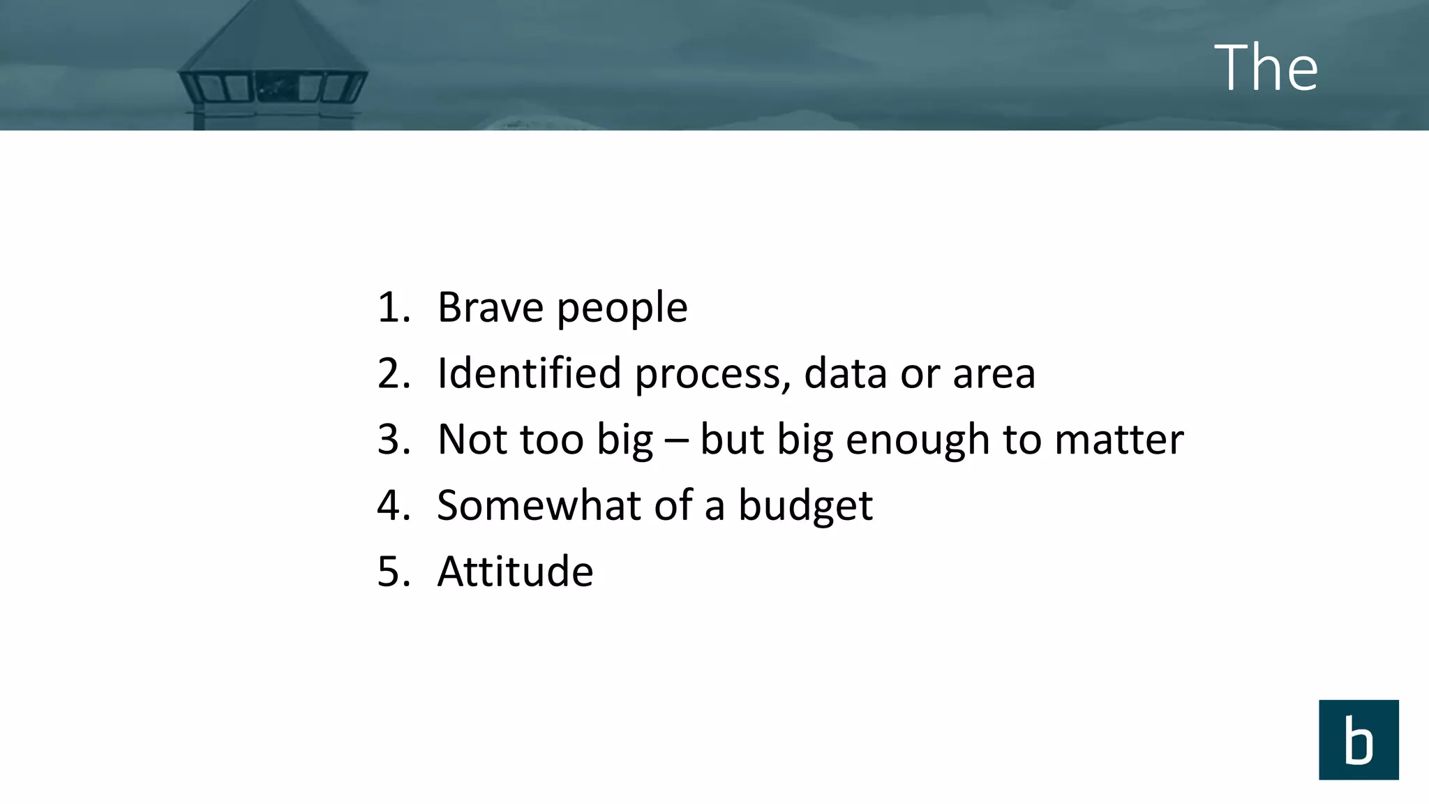 The
1. Brave people
2. Identified process, data or area
3. Not too big – but big enough to matter
4. Somewhat of a budget
5. Attitude
