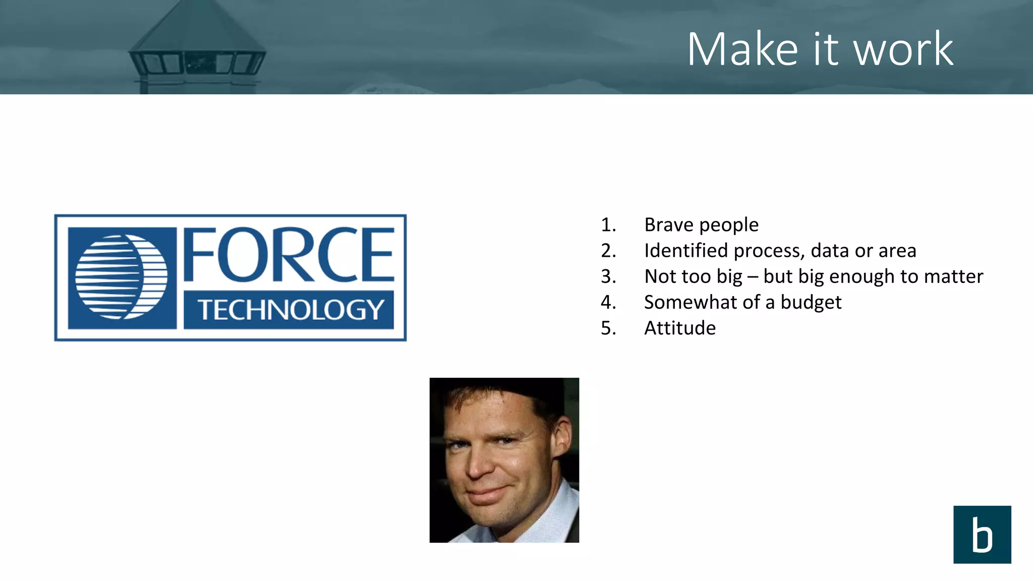 Make it work
1. Brave people
2. Identified process, data or area
3. Not too big – but big enough to matter
4. Somewhat of a budget
5. Attitude