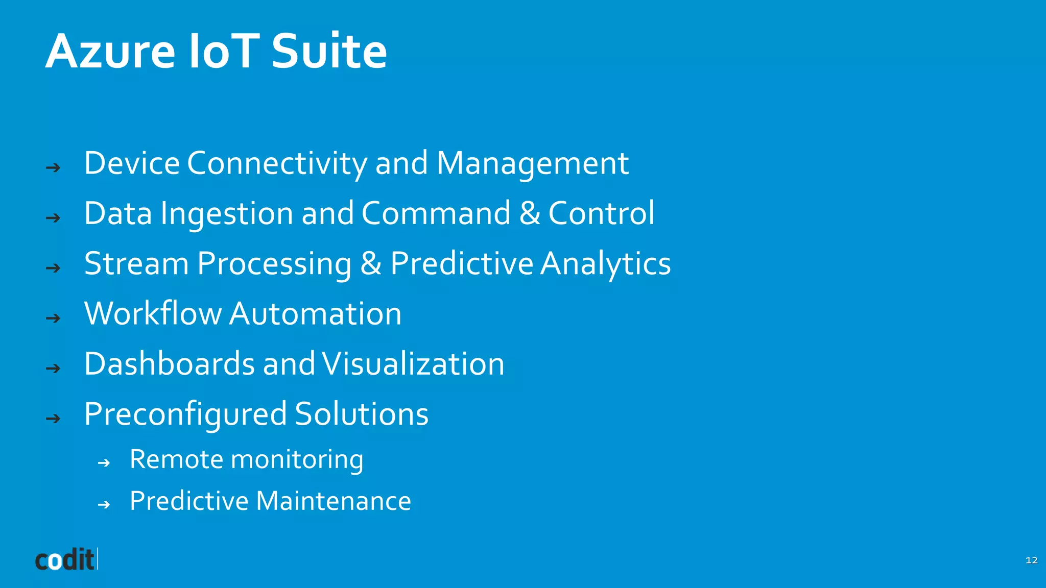 Azure IoT Suite
12
➔ DeviceConnectivity and Management
➔ Data Ingestion and Command & Control
➔ Stream Processing & PredictiveAnalytics
➔ Workflow Automation
➔ Dashboards andVisualization
➔ Preconfigured Solutions
➔ Remote monitoring
➔ Predictive Maintenance
 