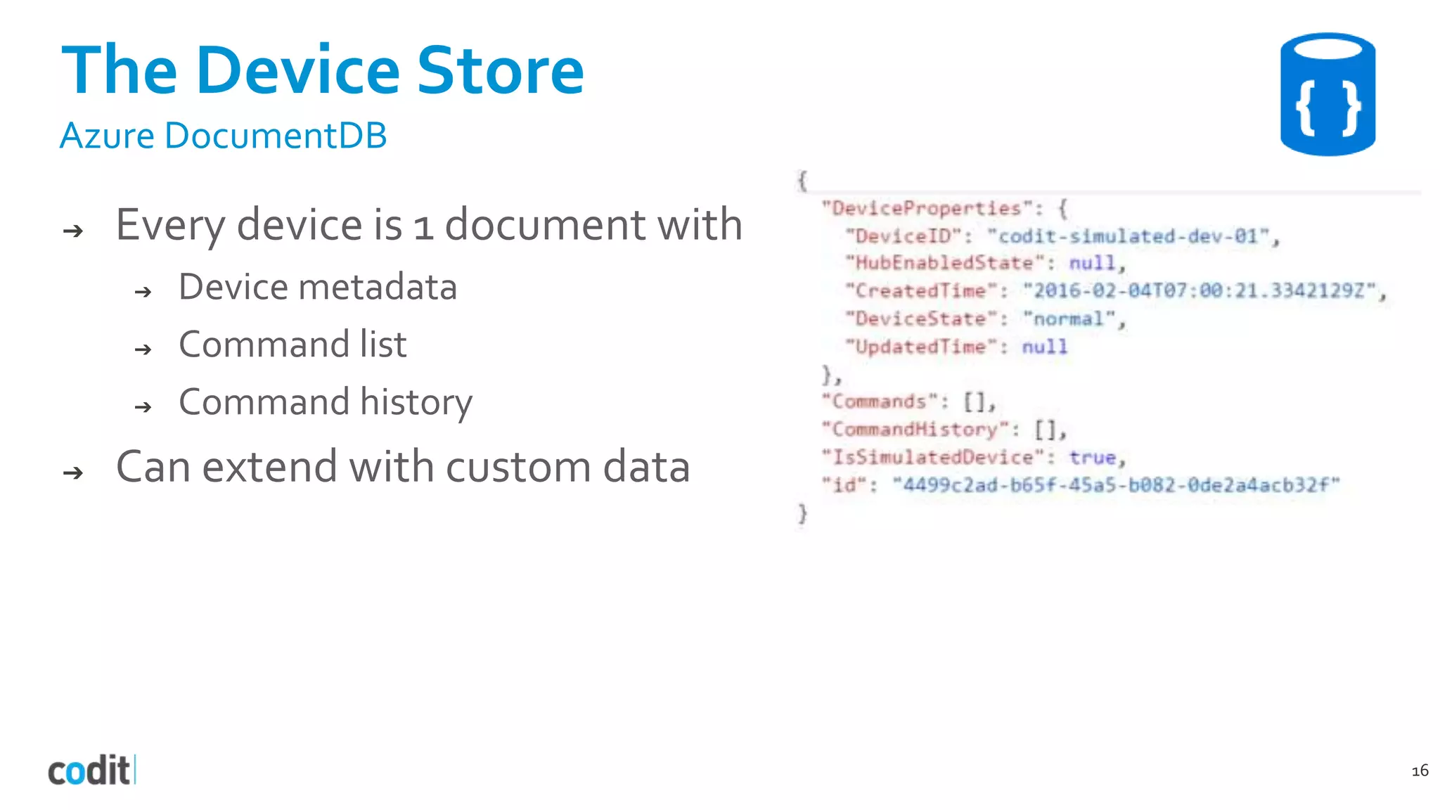The Device Store
16
Azure DocumentDB
➔ Every device is 1 document with
➔ Device metadata
➔ Command list
➔ Command history
➔ Can extend with custom data
 