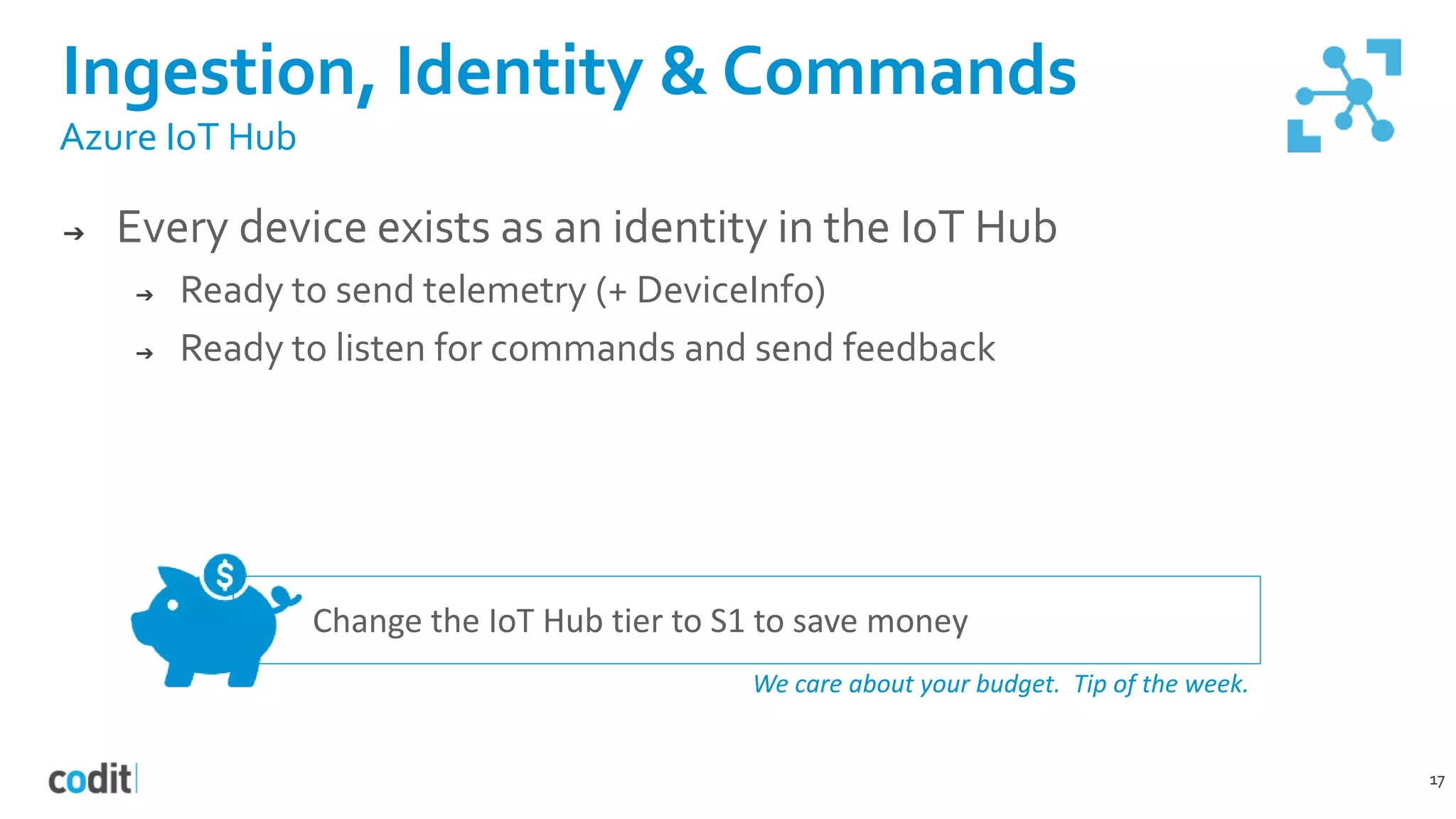 Ingestion, Identity & Commands
17
Azure IoT Hub
➔ Every device exists as an identity in the IoT Hub
➔ Ready to send telemetry (+ DeviceInfo)
➔ Ready to listen for commands and send feedback
Change the IoT Hub tier to S1 to save money
We care about your budget. Tip of the week.
 