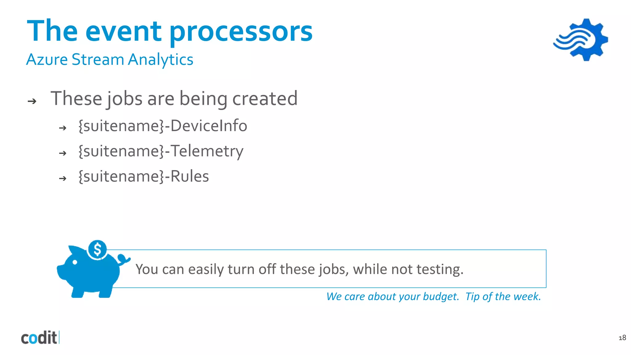 You can easily turn off these jobs, while not testing.
We care about your budget. Tip of the week.
The event processors
18
Azure Stream Analytics
➔ These jobs are being created
➔ {suitename}-DeviceInfo
➔ {suitename}-Telemetry
➔ {suitename}-Rules
 