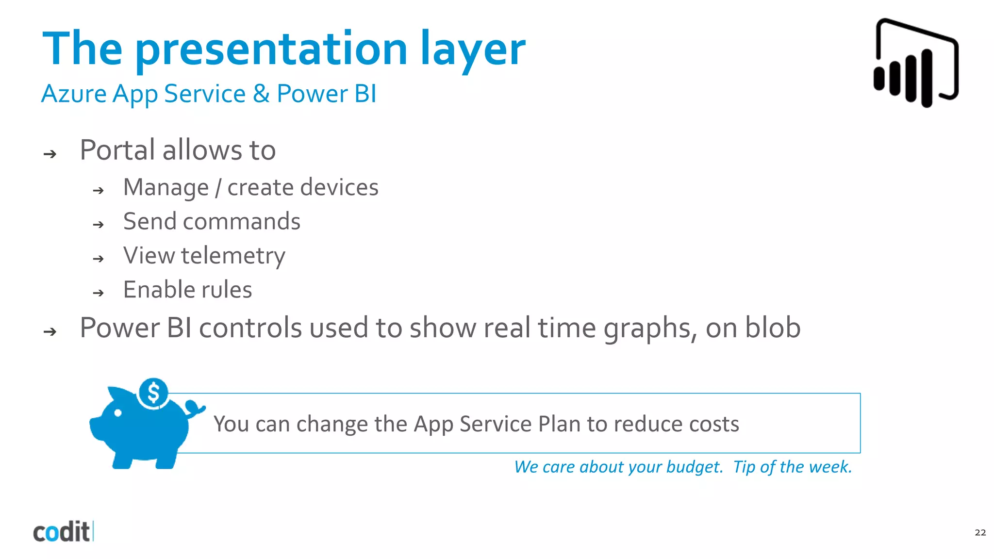 You can change the App Service Plan to reduce costs
We care about your budget. Tip of the week.
The presentation layer
22
Azure App Service & Power BI
➔ Portal allows to
➔ Manage / create devices
➔ Send commands
➔ View telemetry
➔ Enable rules
➔ Power BI controls used to show real time graphs, on blob
 