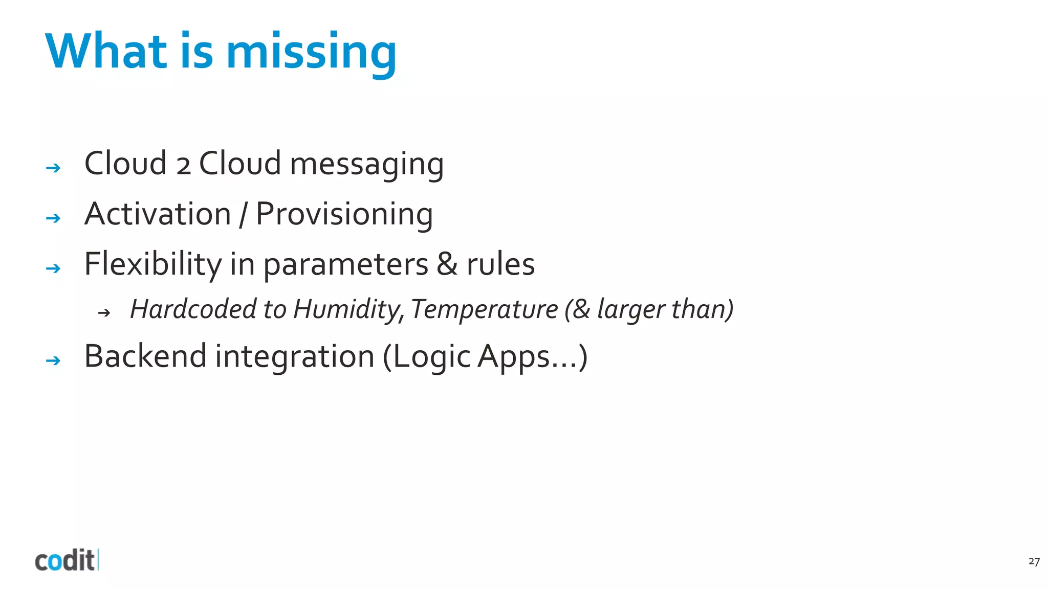 What is missing
➔ Cloud 2 Cloud messaging
➔ Activation / Provisioning
➔ Flexibility in parameters & rules
➔ Hardcoded to Humidity,Temperature (& larger than)
➔ Backend integration (Logic Apps…)
27
 