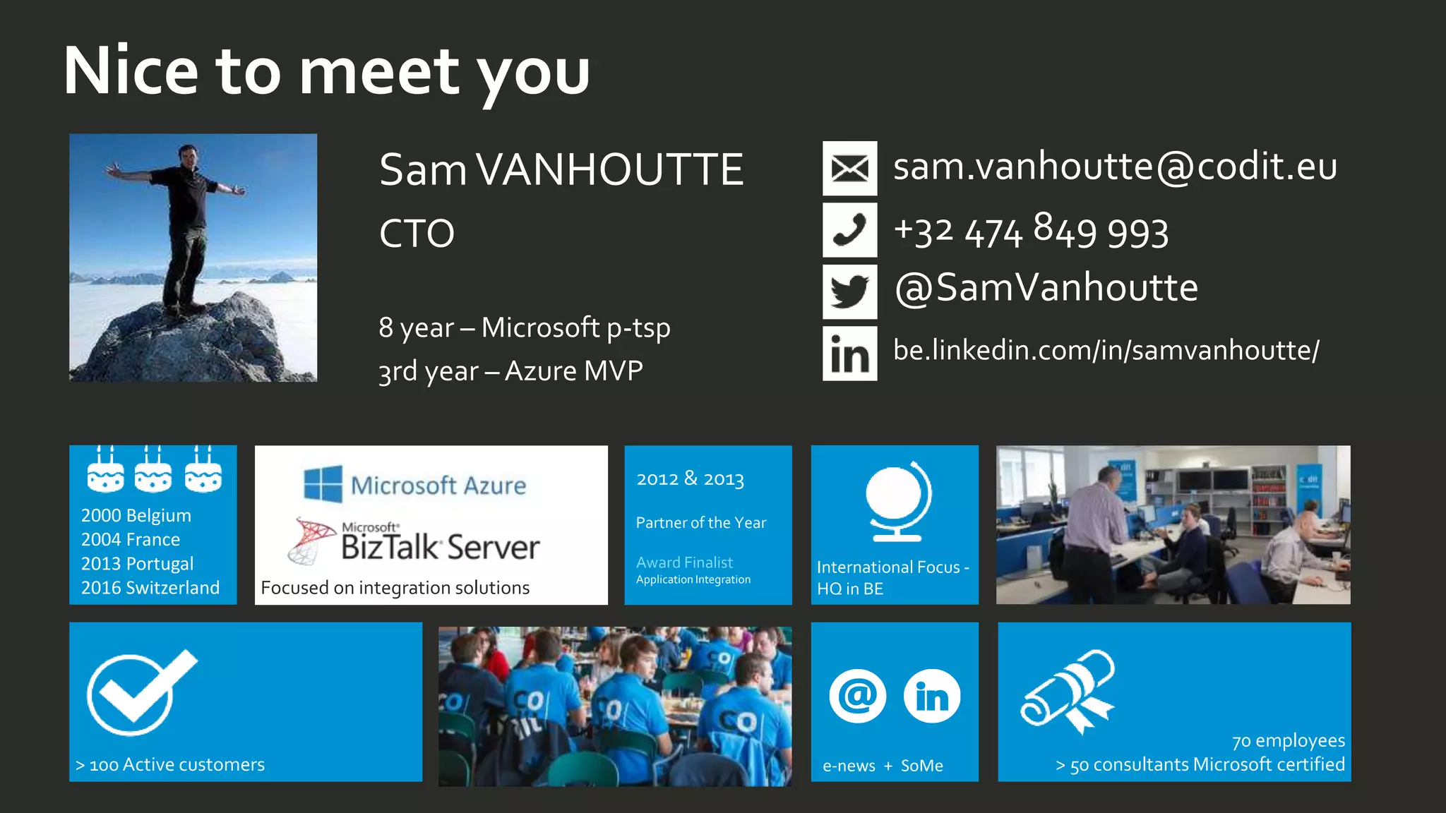 Nice to meet you
SamVANHOUTTE
CTO
8 year – Microsoft p-tsp
3rd year – Azure MVP
sam.vanhoutte@codit.eu
+32 474 849 993
@SamVanhoutte
be.linkedin.com/in/samvanhoutte/
> 100 Active customers
International Focus -
HQ in BEFocused on integration solutions
2000 Belgium
2004 France
2013 Portugal
2016 Switzerland
70 employees
> 50 consultants Microsoft certifiede-news + SoMe
2012 & 2013
Partner of the Year
Award Finalist
Application Integration
 