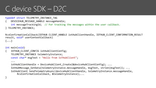 typedef struct TELEMETRY_INSTANCE_TAG
{ DEVICEHUB_MESSAGE_HANDLE messageHandle;
int messageTrackingId; // For tracking the messages within the user callback.
} TELEMETRY_INSTANCE;
RcvConfirmationCallback(IOTHUB_CLIENT_HANDLE iotHubClientHandle, IOTHUB_CLIENT_CONFIRMATION_RESULT
result, void* userContextCallback)
{...}
int main(void)
{ IOTHUB_CLIENT_CONFIG iotHubClientConfig;
TELEMETRY_INSTANCE telemetryInstance;
const char* msgText = "Hello from IoTHubClient";
...
iotHubClientHandle = DeviceHubClient_Create(&deviceHubClientConfig); ...
IotHubMessage_SetData(telemetryInstance.messageHandle, msgText, strlen(msgText)); ...
IotHubClient_SendTelemetryAsync(deviceHubClientHandle, telemetryInstance.messageHandle,
RcvConfirmationCallback, &telemetryInstance);...
}
 