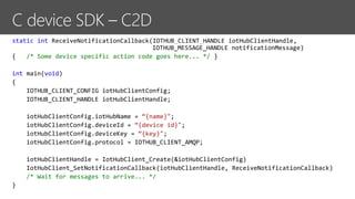 static int ReceiveNotificationCallback(IOTHUB_CLIENT_HANDLE iotHubClientHandle,
IOTHUB_MESSAGE_HANDLE notificationMessage)
{ /* Some device specific action code goes here... */ }
int main(void)
{
IOTHUB_CLIENT_CONFIG iotHubClientConfig;
IOTHUB_CLIENT_HANDLE iotHubClientHandle;
iotHubClientConfig.iotHubName = “{name}";
iotHubClientConfig.deviceId = “{device id}";
iotHubClientConfig.deviceKey = “{key}";
iotHubClientConfig.protocol = IOTHUB_CLIENT_AMQP;
iotHubClientHandle = IotHubClient_Create(&iotHubClientConfig)
IotHubClient_SetNotificationCallback(iotHubClientHandle, ReceiveNotificationCallback)
/* Wait for messages to arrive... */
}
 