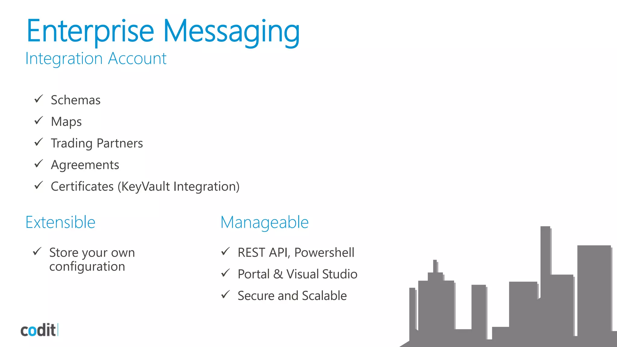 Enterprise Messaging
Integration Account
 Schemas
 Maps
 Trading Partners
 Agreements
 Certificates (KeyVault Integration)
Extensible Manageable
 Store your own
configuration
 REST API, Powershell
 Portal & Visual Studio
 Secure and Scalable
 