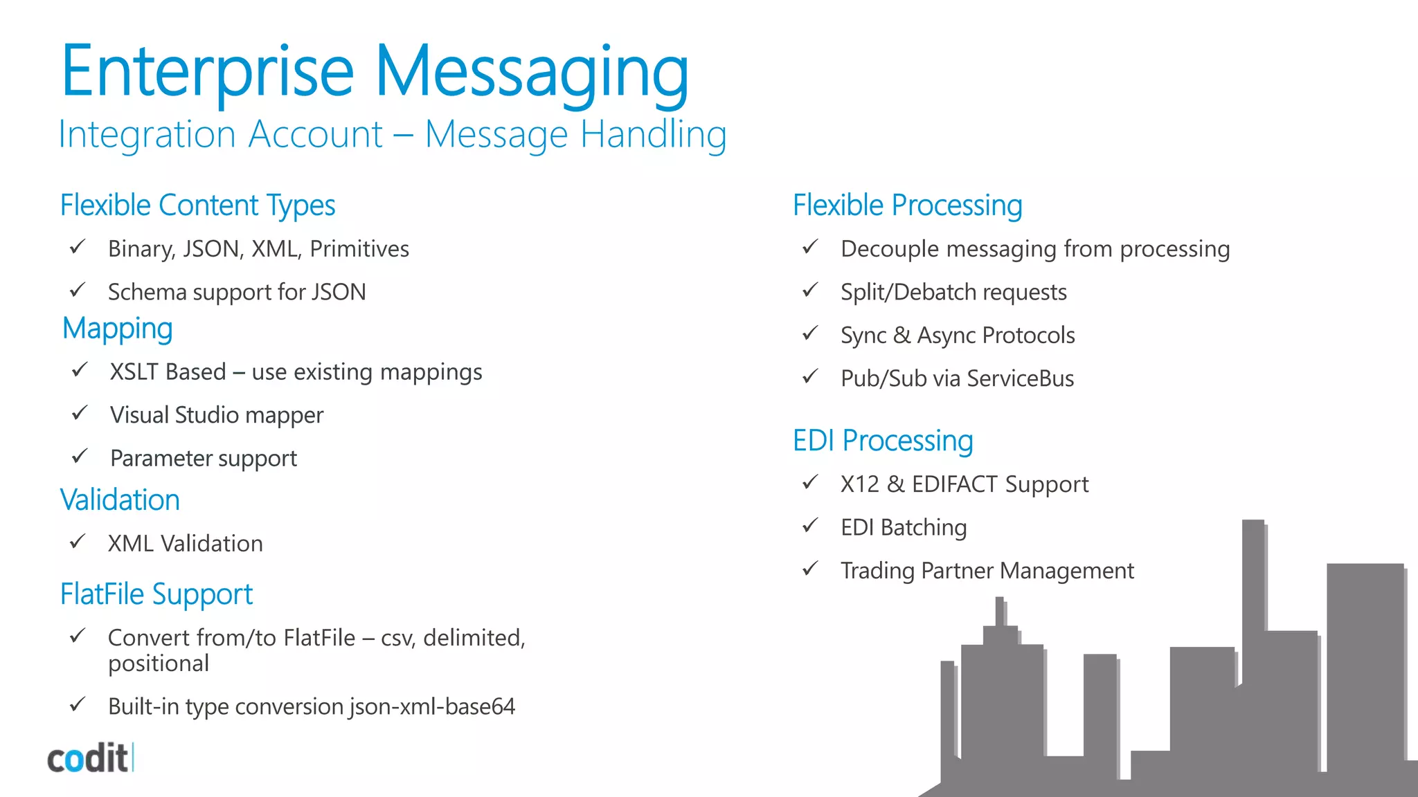 Enterprise Messaging
Integration Account – Message Handling
Flexible Content Types
 Binary, JSON, XML, Primitives
 Schema support for JSON
Mapping
 XSLT Based – use existing mappings
 Visual Studio mapper
 Parameter support
Validation
 XML Validation
FlatFile Support
 Convert from/to FlatFile – csv, delimited,
positional
 Built-in type conversion json-xml-base64
Flexible Processing
 Decouple messaging from processing
 Split/Debatch requests
 Sync & Async Protocols
 Pub/Sub via ServiceBus
EDI Processing
 X12 & EDIFACT Support
 EDI Batching
 Trading Partner Management
Mapping
 XSLT Based – use existing mappings
 Visual Studio mapper
 Parameter support
 