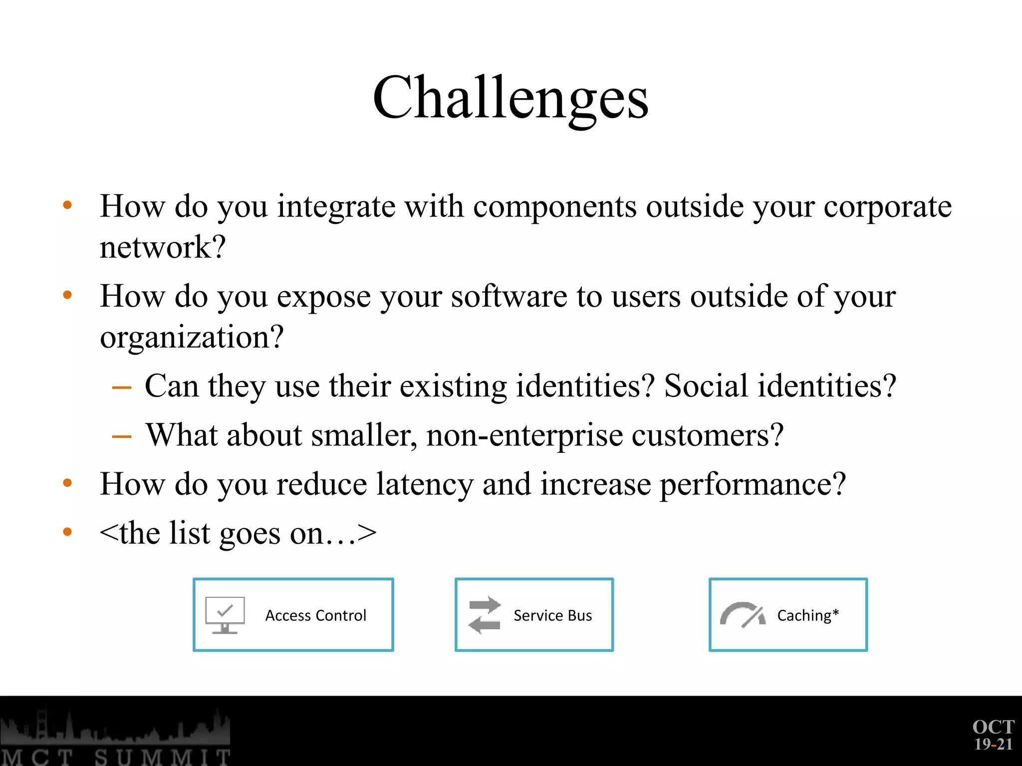 Challenges
• How do you integrate with components outside your corporate
  network?
• How do you expose your software to users outside of your
  organization?
   – Can they use their existing identities? Social identities?
   – What about smaller, non-enterprise customers?
• How do you reduce latency and increase performance?
• <the list goes on…>

              Access Control        Service Bus   Caching*




                                                                  OCT
                                                                  19-21
 