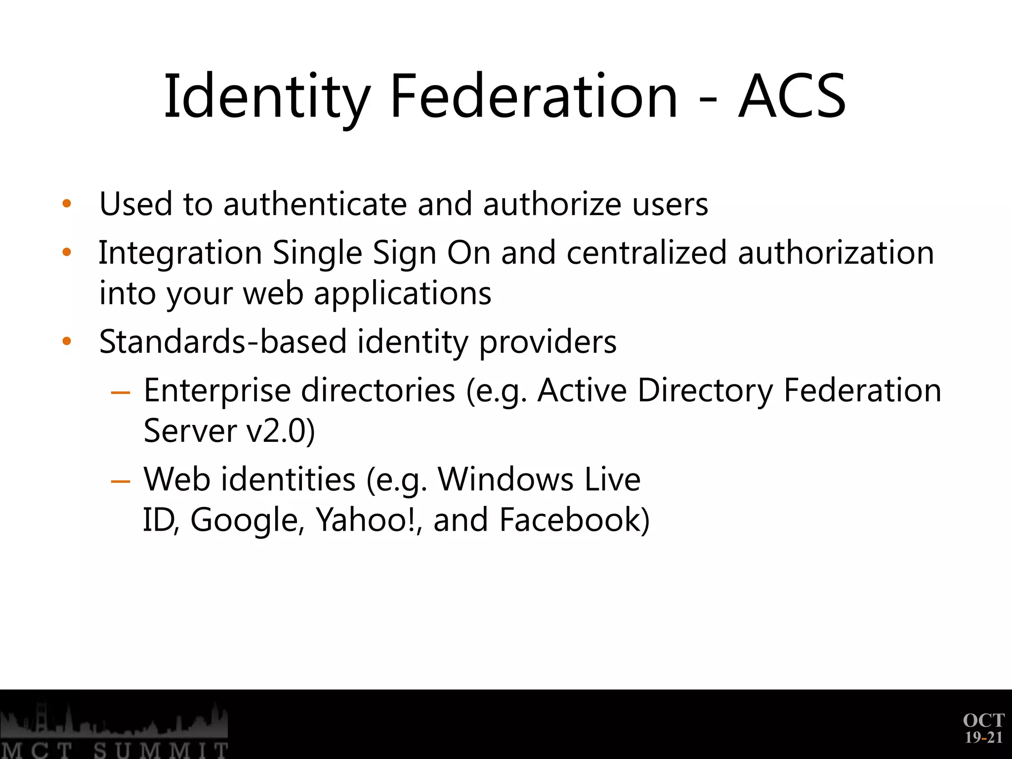 Identity Federation - ACS
• Used to authenticate and authorize users
• Integration Single Sign On and centralized authorization
  into your web applications
• Standards-based identity providers
   – Enterprise directories (e.g. Active Directory Federation
     Server v2.0)
   – Web identities (e.g. Windows Live
     ID, Google, Yahoo!, and Facebook)




                                                                OCT
                                                                19-21
 