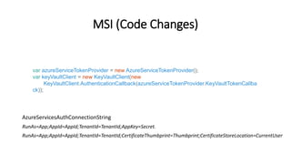 MSI (Code Changes)
var azureServiceTokenProvider = new AzureServiceTokenProvider();
var keyVaultClient = new KeyVaultClient(new
KeyVaultClient.AuthenticationCallback(azureServiceTokenProvider.KeyVaultTokenCallba
ck));
AzureServicesAuthConnectionString
RunAs=App;AppId=AppId;TenantId=TenantId;AppKey=Secret.
RunAs=App;AppId=AppId;TenantId=TenantId;CertificateThumbprint=Thumbprint;CertificateStoreLocation=CurrentUser
 