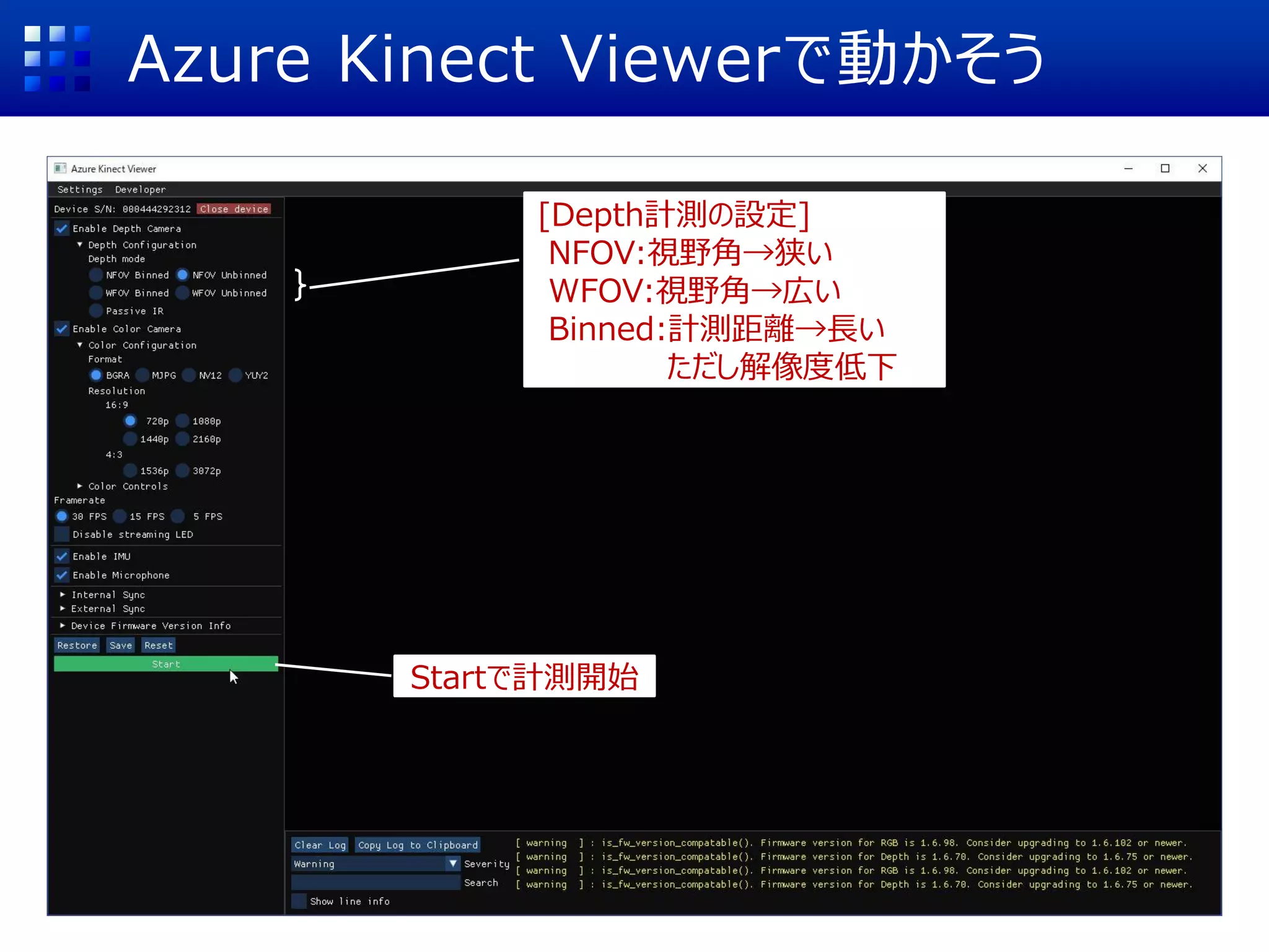 Azure Kinect Viewerで動かそう
[Depth計測の設定]
NFOV:視野角→狭い
WFOV:視野角→広い
Binned:計測距離→長い
ただし解像度低下
Startで計測開始
 