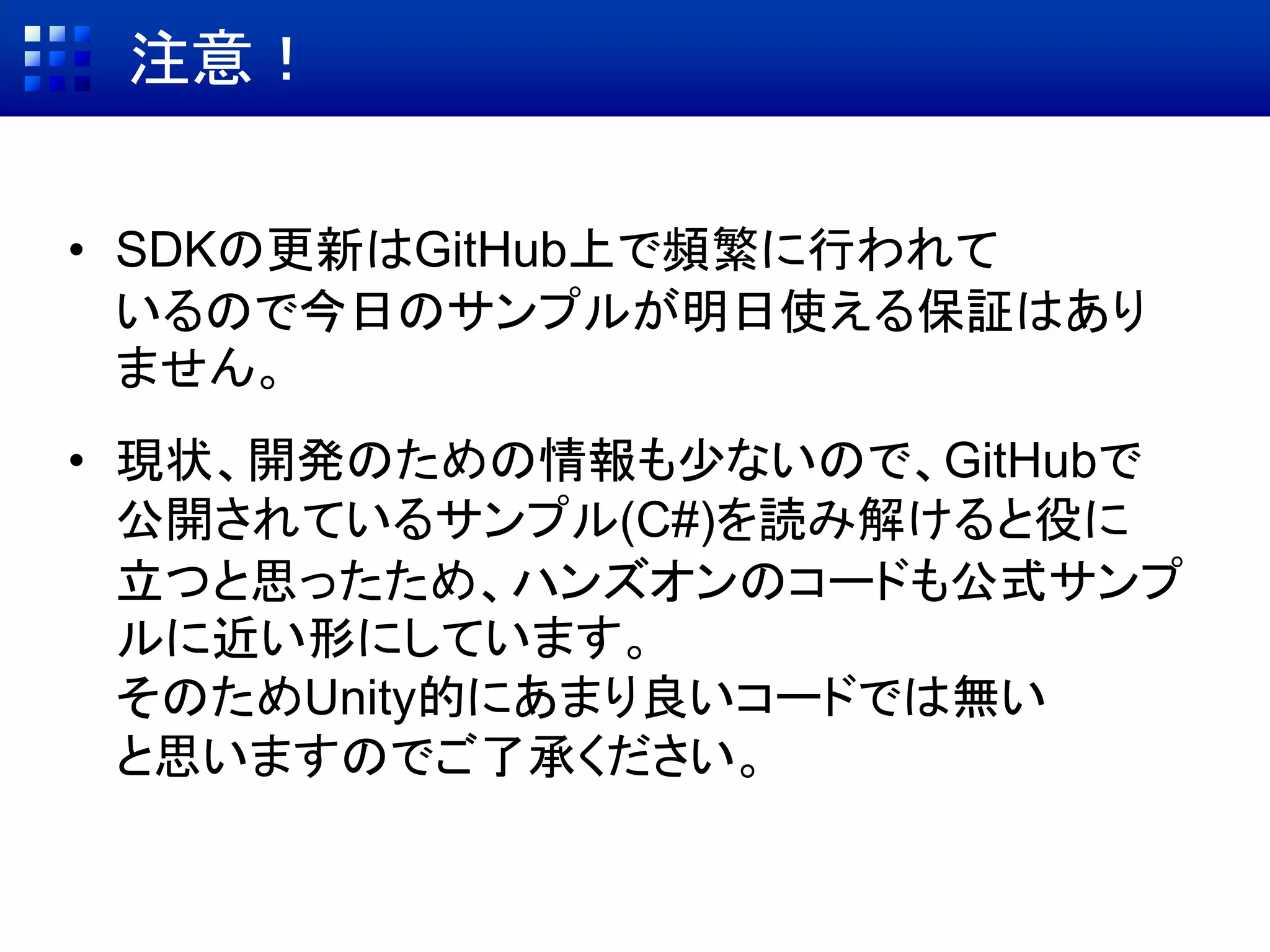 注意！
• SDKの更新はGitHub上で頻繁に行われて
いるので今日のサンプルが明日使える保証はあり
ません。
• 現状、開発のための情報も少ないので、GitHubで
公開されているサンプル(C#)を読み解けると役に
立つと思ったため、ハンズオンのコードも公式サンプ
ルに近い形にしています。
そのためUnity的にあまり良いコードでは無い
と思いますのでご了承ください。
 