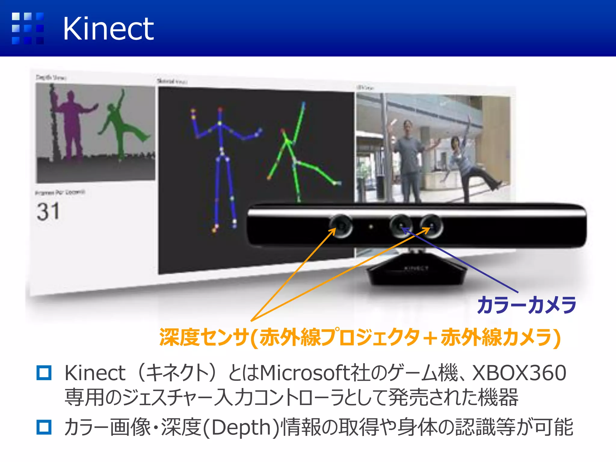 Kinect
 Kinect（キネクト）とはMicrosoft社のゲーム機、XBOX360
専用のジェスチャー入力コントローラとして発売された機器
 カラー画像・深度(Depth)情報の取得や身体の認識等が可能
深度センサ(赤外線プロジェクタ＋赤外線カメラ)
カラーカメラ
 