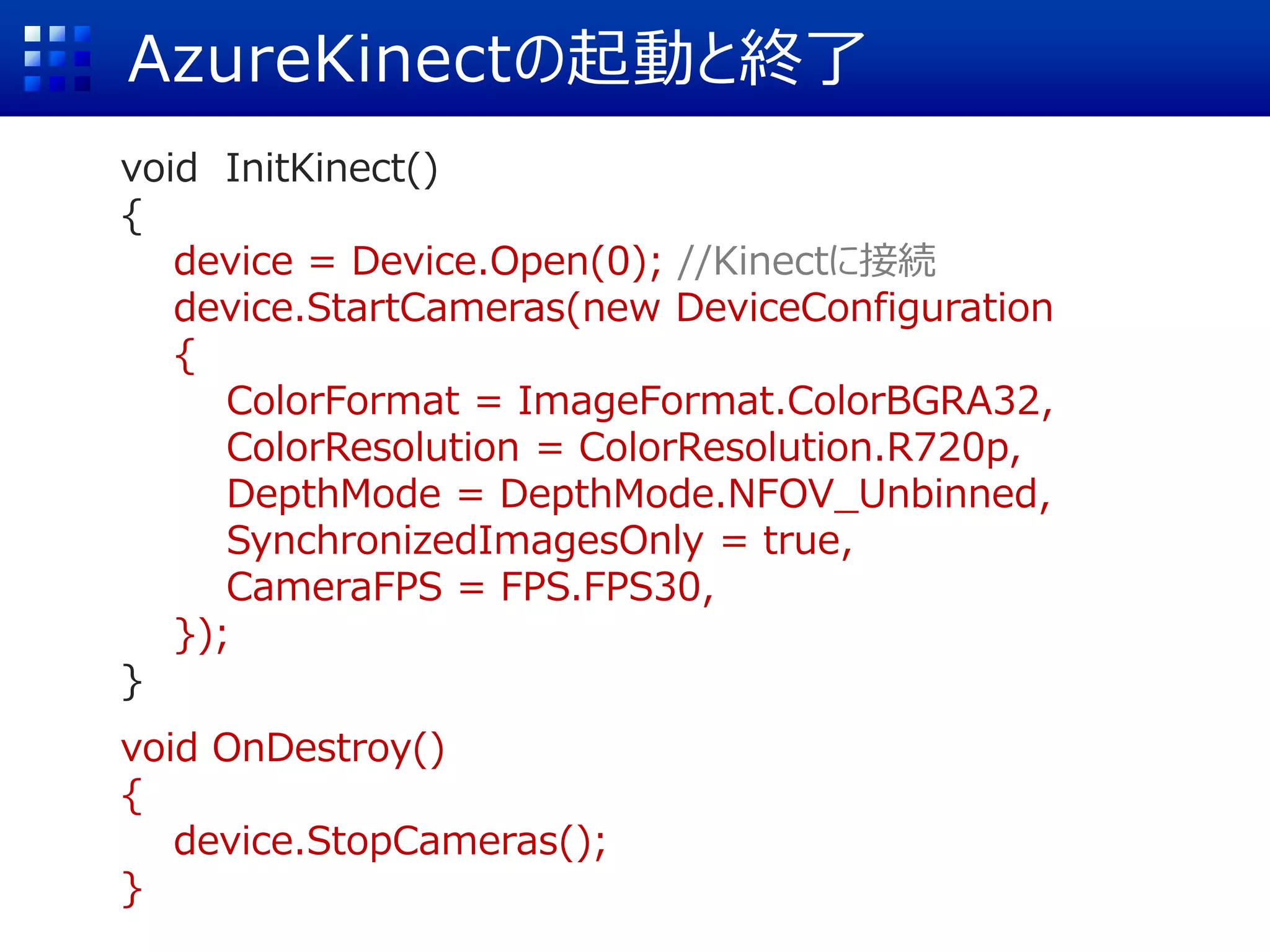 AzureKinectの起動と終了
void InitKinect()
{
device = Device.Open(0); //Kinectに接続
device.StartCameras(new DeviceConfiguration
{
ColorFormat = ImageFormat.ColorBGRA32,
ColorResolution = ColorResolution.R720p,
DepthMode = DepthMode.NFOV_Unbinned,
SynchronizedImagesOnly = true,
CameraFPS = FPS.FPS30,
});
}
void OnDestroy()
{
device.StopCameras();
}
 