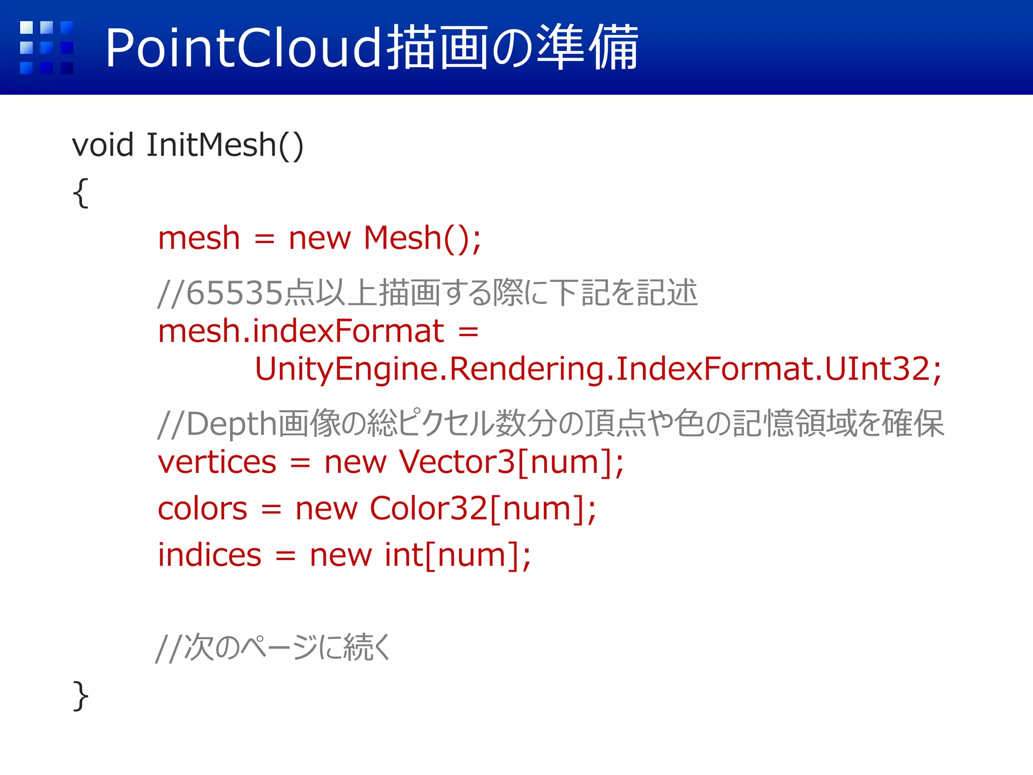 PointCloud描画の準備
void InitMesh()
{
mesh = new Mesh();
//65535点以上描画する際に下記を記述
mesh.indexFormat =
UnityEngine.Rendering.IndexFormat.UInt32;
//Depth画像の総ピクセル数分の頂点や色の記憶領域を確保
vertices = new Vector3[num];
colors = new Color32[num];
indices = new int[num];
//次のページに続く
}
 