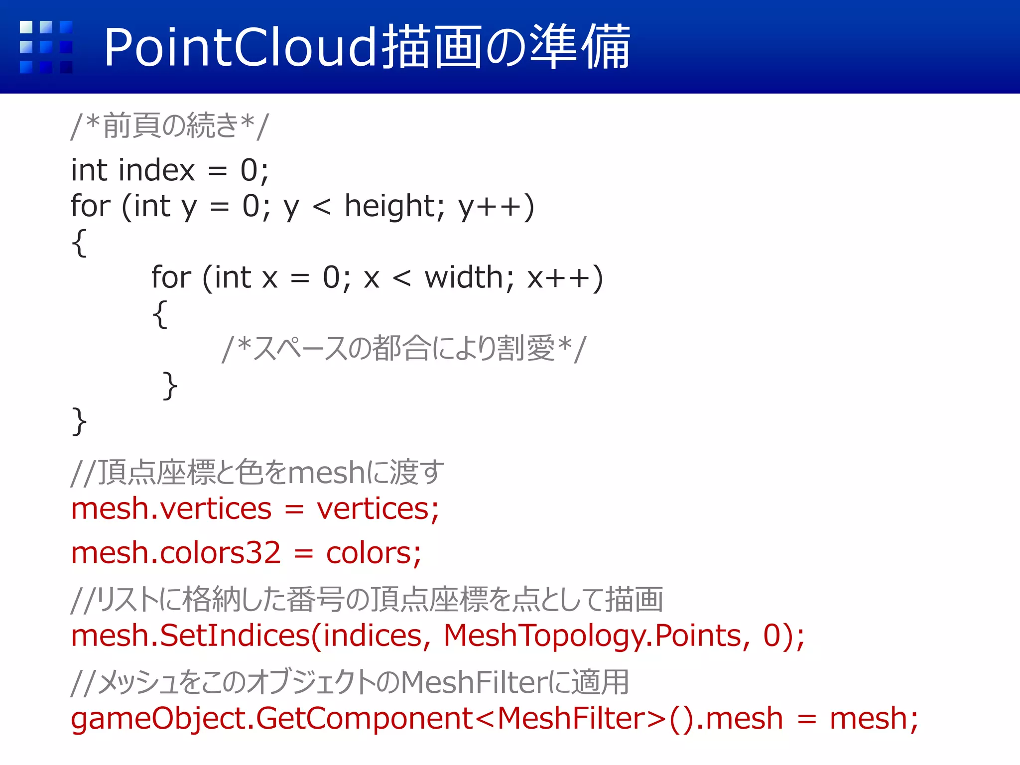 PointCloud描画の準備
/*前頁の続き*/
int index = 0;
for (int y = 0; y < height; y++)
{
for (int x = 0; x < width; x++)
{
/*スペースの都合により割愛*/
}
}
//頂点座標と色をmeshに渡す
mesh.vertices = vertices;
mesh.colors32 = colors;
//リストに格納した番号の頂点座標を点として描画
mesh.SetIndices(indices, MeshTopology.Points, 0);
//メッシュをこのオブジェクトのMeshFilterに適用
gameObject.GetComponent<MeshFilter>().mesh = mesh;
 