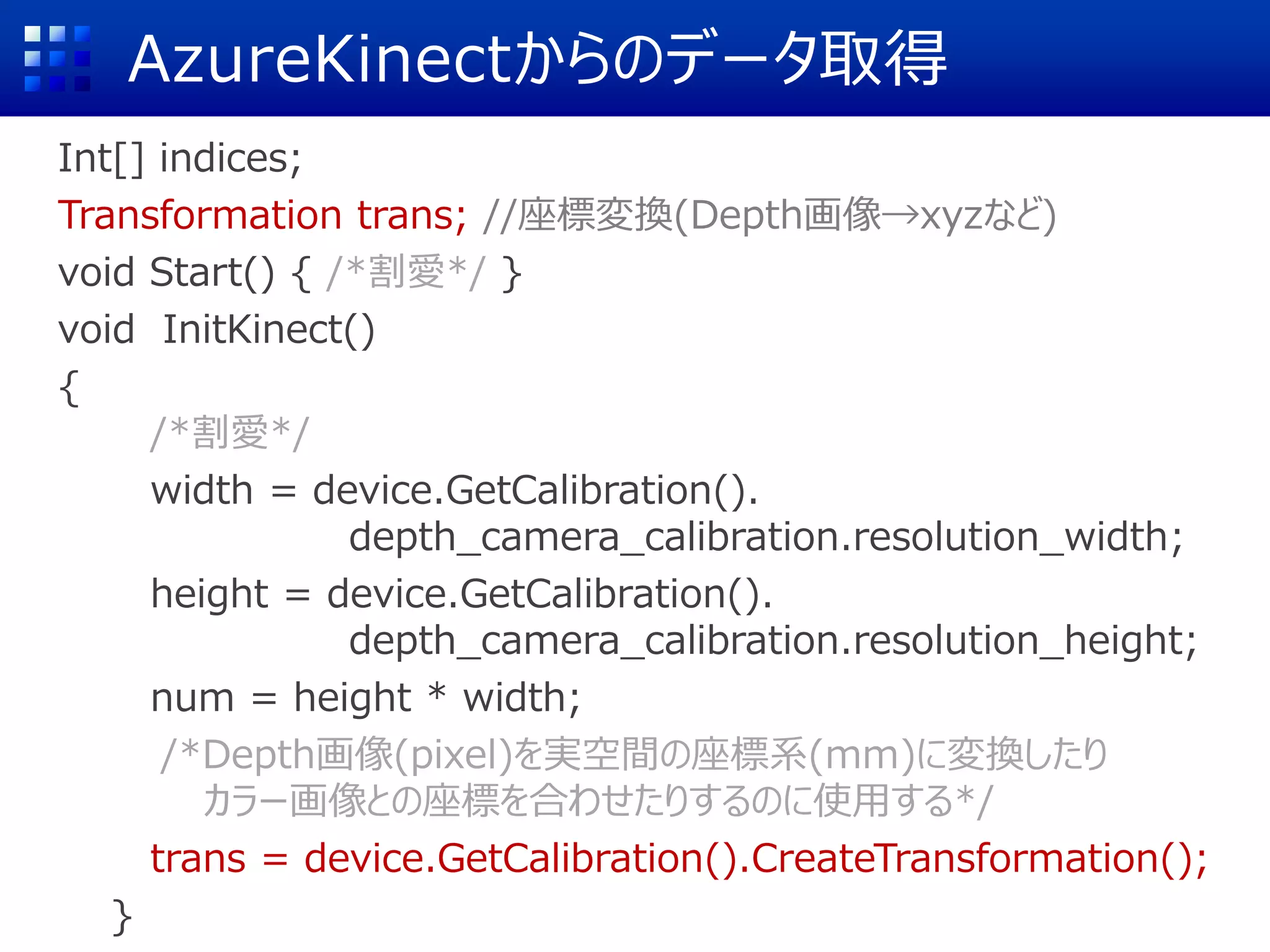 AzureKinectからのデータ取得
Int[] indices;
Transformation trans; //座標変換(Depth画像→xyzなど)
void Start() { /*割愛*/ }
void InitKinect()
{
/*割愛*/
width = device.GetCalibration().
depth_camera_calibration.resolution_width;
height = device.GetCalibration().
depth_camera_calibration.resolution_height;
num = height * width;
/*Depth画像(pixel)を実空間の座標系(mm)に変換したり
カラー画像との座標を合わせたりするのに使用する*/
trans = device.GetCalibration().CreateTransformation();
}
 