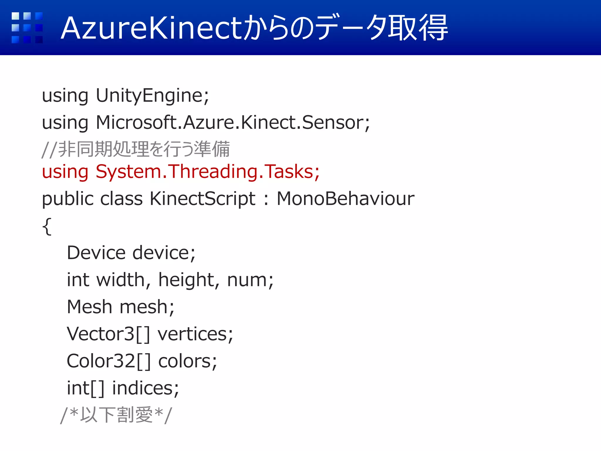 AzureKinectからのデータ取得
using UnityEngine;
using Microsoft.Azure.Kinect.Sensor;
//非同期処理を行う準備
using System.Threading.Tasks;
public class KinectScript : MonoBehaviour
{
Device device;
int width, height, num;
Mesh mesh;
Vector3[] vertices;
Color32[] colors;
int[] indices;
/*以下割愛*/
 