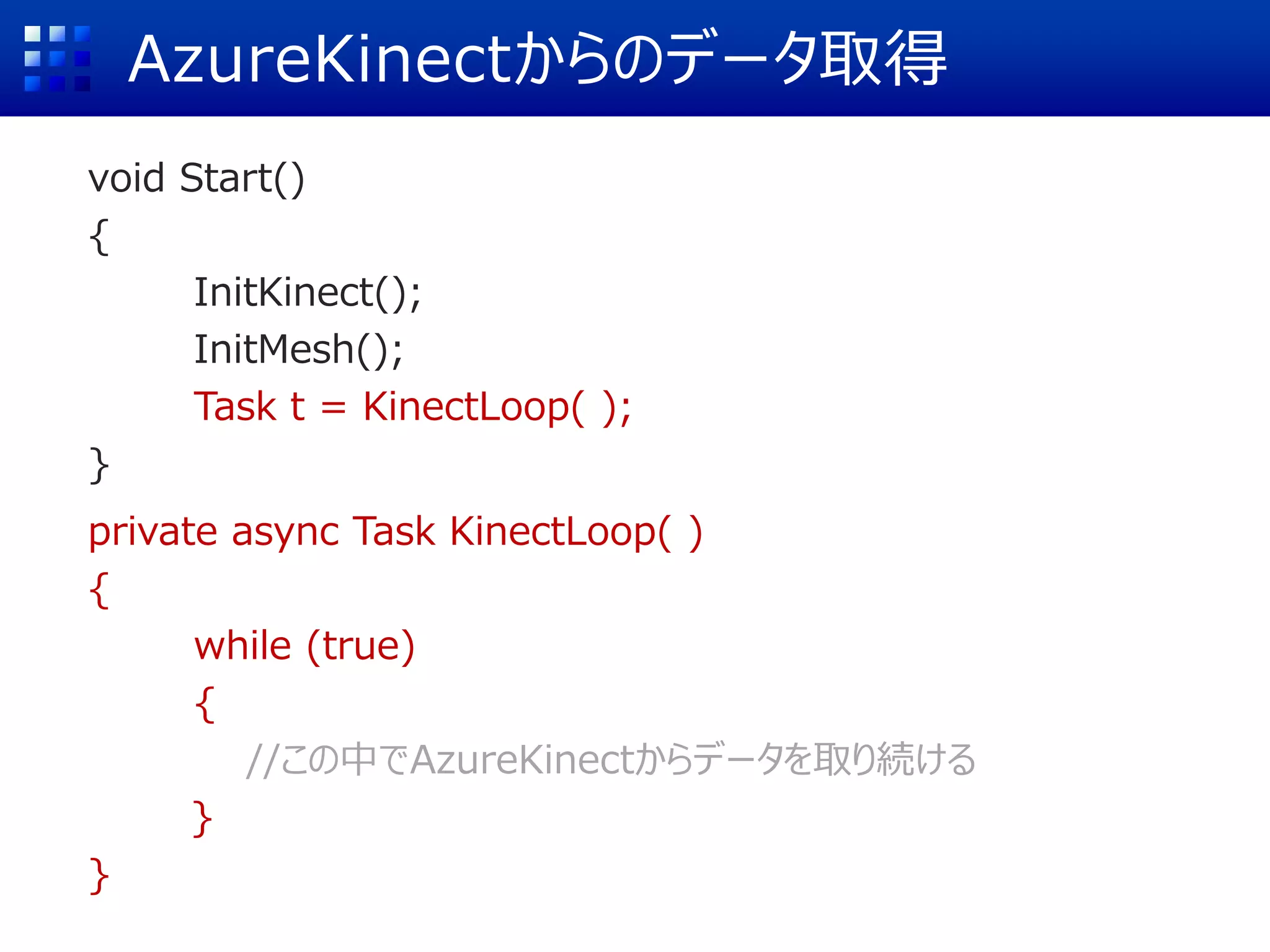 AzureKinectからのデータ取得
void Start()
{
InitKinect();
InitMesh();
Task t = KinectLoop( );
}
private async Task KinectLoop( )
{
while (true)
{
//この中でAzureKinectからデータを取り続ける
}
}
 