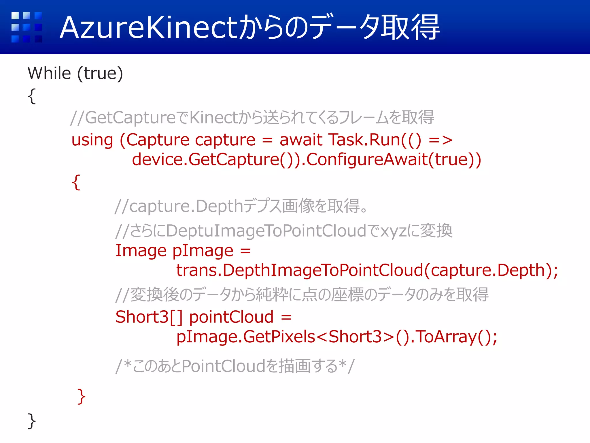 AzureKinectからのデータ取得
While (true)
{
//GetCaptureでKinectから送られてくるフレームを取得
using (Capture capture = await Task.Run(() =>
device.GetCapture()).ConfigureAwait(true))
{
//capture.Depthデプス画像を取得。
//さらにDeptuImageToPointCloudでxyzに変換
Image pImage =
trans.DepthImageToPointCloud(capture.Depth);
//変換後のデータから純粋に点の座標のデータのみを取得
Short3[] pointCloud =
pImage.GetPixels<Short3>().ToArray();
/*このあとPointCloudを描画する*/
}
}
 