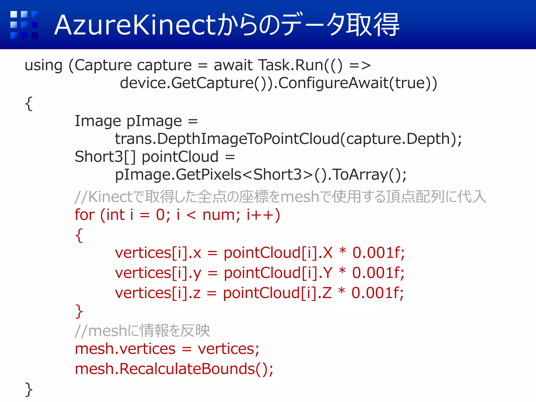AzureKinectからのデータ取得
using (Capture capture = await Task.Run(() =>
device.GetCapture()).ConfigureAwait(true))
{
Image pImage =
trans.DepthImageToPointCloud(capture.Depth);
Short3[] pointCloud =
pImage.GetPixels<Short3>().ToArray();
//Kinectで取得した全点の座標をmeshで使用する頂点配列に代入
for (int i = 0; i < num; i++)
{
vertices[i].x = pointCloud[i].X * 0.001f;
vertices[i].y = pointCloud[i].Y * 0.001f;
vertices[i].z = pointCloud[i].Z * 0.001f;
}
//meshに情報を反映
mesh.vertices = vertices;
mesh.RecalculateBounds();
}
 