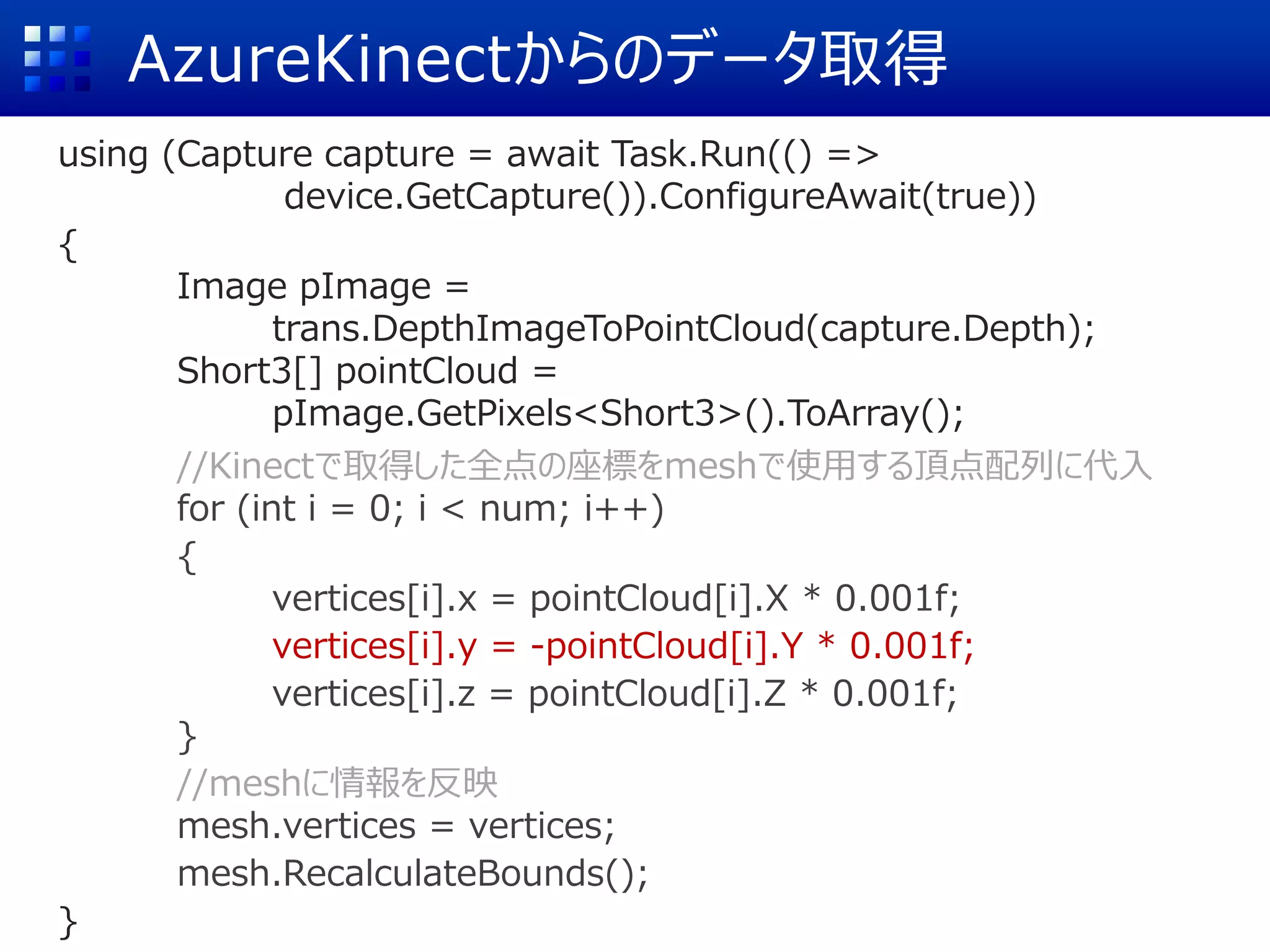 AzureKinectからのデータ取得
using (Capture capture = await Task.Run(() =>
device.GetCapture()).ConfigureAwait(true))
{
Image pImage =
trans.DepthImageToPointCloud(capture.Depth);
Short3[] pointCloud =
pImage.GetPixels<Short3>().ToArray();
//Kinectで取得した全点の座標をmeshで使用する頂点配列に代入
for (int i = 0; i < num; i++)
{
vertices[i].x = pointCloud[i].X * 0.001f;
vertices[i].y = -pointCloud[i].Y * 0.001f;
vertices[i].z = pointCloud[i].Z * 0.001f;
}
//meshに情報を反映
mesh.vertices = vertices;
mesh.RecalculateBounds();
}
 