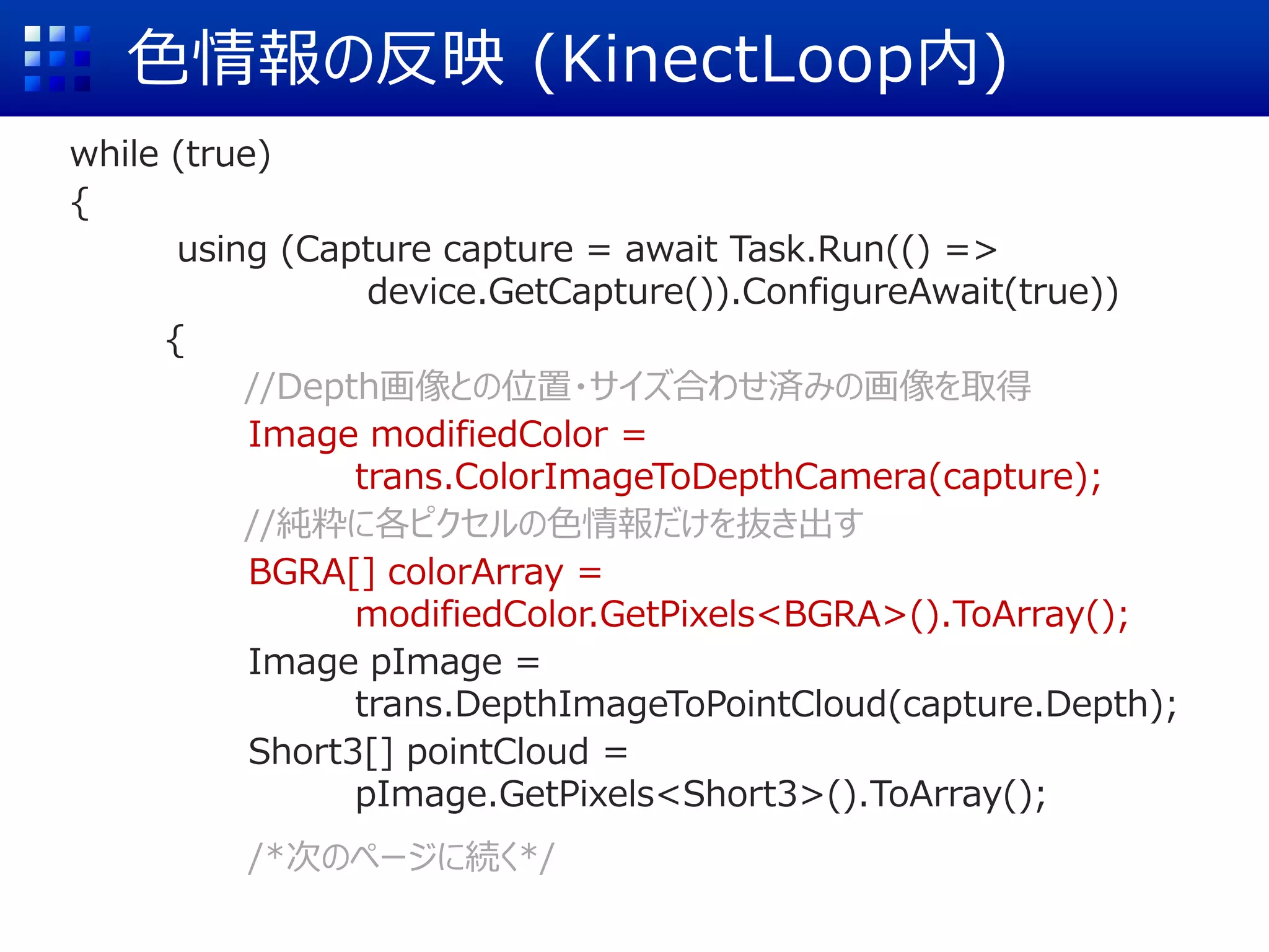色情報の反映 (KinectLoop内)
while (true)
{
using (Capture capture = await Task.Run(() =>
device.GetCapture()).ConfigureAwait(true))
{
//Depth画像との位置・サイズ合わせ済みの画像を取得
Image modifiedColor =
trans.ColorImageToDepthCamera(capture);
//純粋に各ピクセルの色情報だけを抜き出す
BGRA[] colorArray =
modifiedColor.GetPixels<BGRA>().ToArray();
Image pImage =
trans.DepthImageToPointCloud(capture.Depth);
Short3[] pointCloud =
pImage.GetPixels<Short3>().ToArray();
/*次のページに続く*/
 