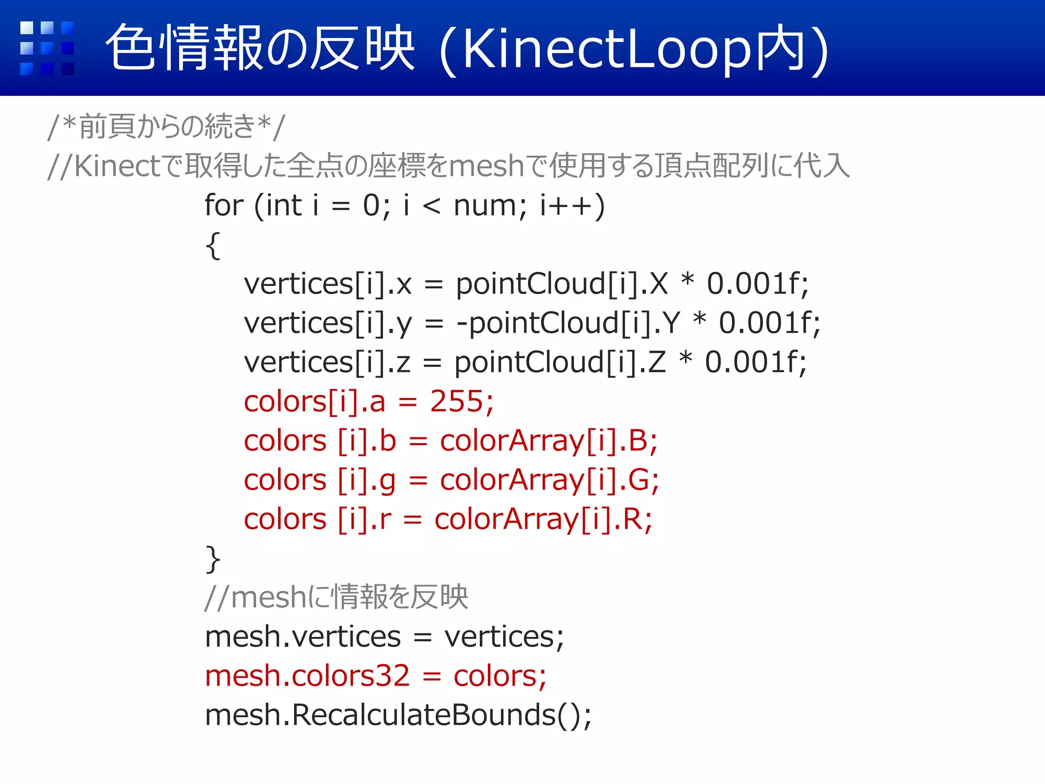 色情報の反映 (KinectLoop内)
/*前頁からの続き*/
//Kinectで取得した全点の座標をmeshで使用する頂点配列に代入
for (int i = 0; i < num; i++)
{
vertices[i].x = pointCloud[i].X * 0.001f;
vertices[i].y = -pointCloud[i].Y * 0.001f;
vertices[i].z = pointCloud[i].Z * 0.001f;
colors[i].a = 255;
colors [i].b = colorArray[i].B;
colors [i].g = colorArray[i].G;
colors [i].r = colorArray[i].R;
}
//meshに情報を反映
mesh.vertices = vertices;
mesh.colors32 = colors;
mesh.RecalculateBounds();
 