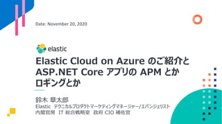 Elastic Cloud on Azure のご紹介と
ASP.NET Core アプリの APM とか
ロギングとか
Date: November 20, 2020
鈴⽊ 章太郎
Elastic テクニカルプロダクトマーケティングマネージャー/エバンジェリスト
内閣官房 IT 総合戦略室 政府 CIO 補佐官
 