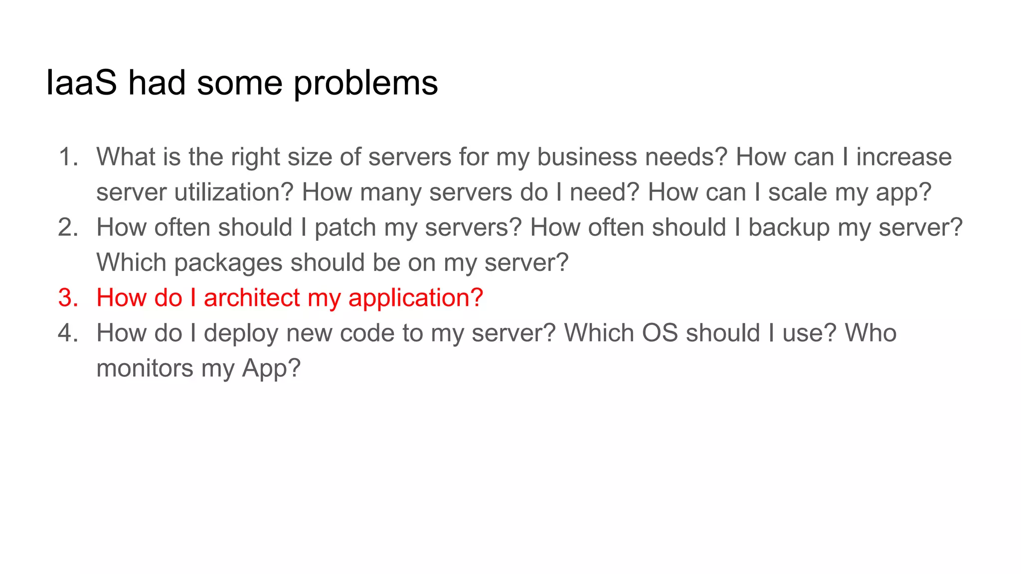 IaaS had some problems
1. What is the right size of servers for my business needs? How can I increase
server utilization? How many servers do I need? How can I scale my app?
2. How often should I patch my servers? How often should I backup my server?
Which packages should be on my server?
3. How do I architect my application?
4. How do I deploy new code to my server? Which OS should I use? Who
monitors my App?
 
