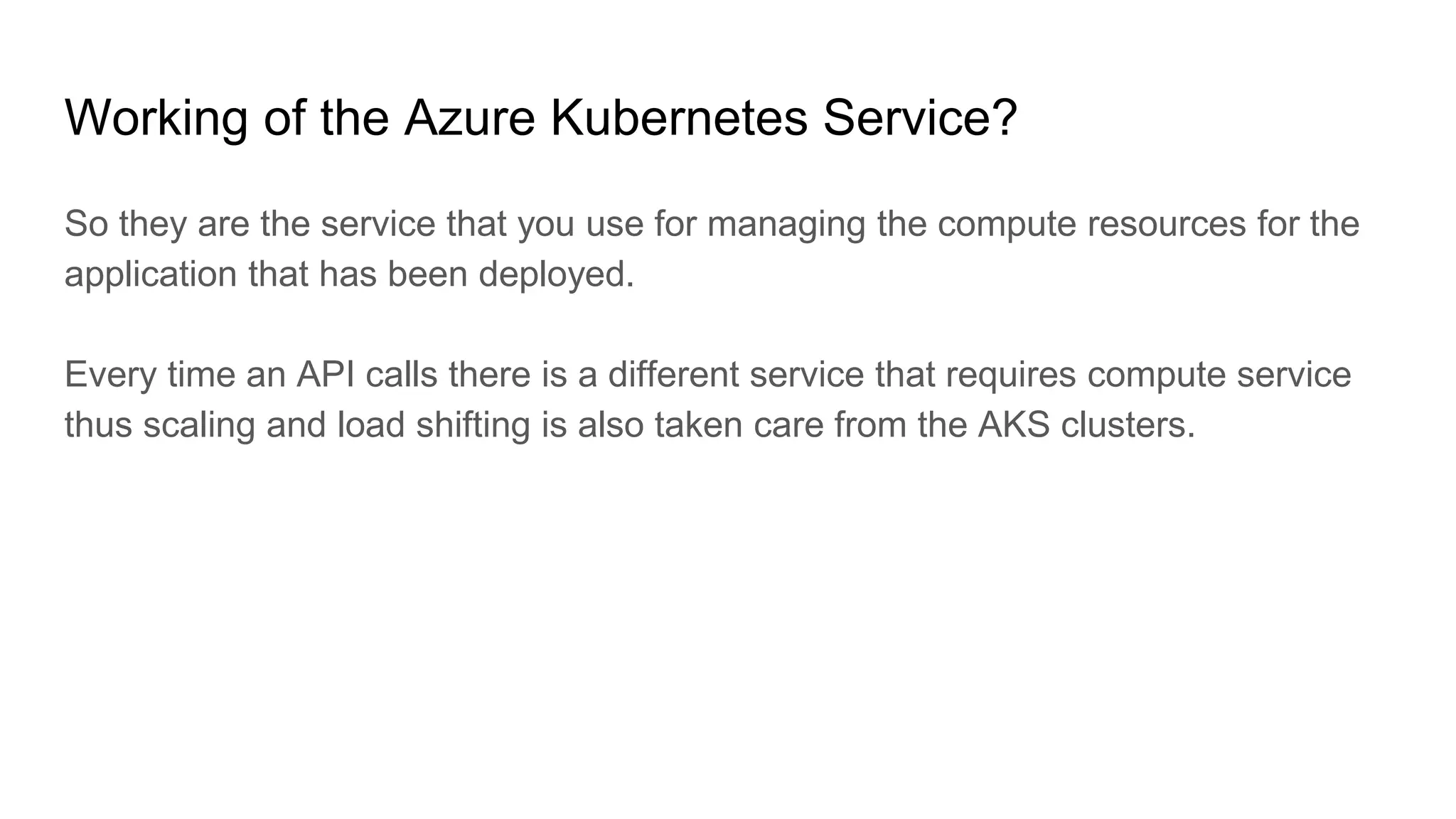 Working of the Azure Kubernetes Service?
So they are the service that you use for managing the compute resources for the
application that has been deployed.
Every time an API calls there is a different service that requires compute service
thus scaling and load shifting is also taken care from the AKS clusters.
 