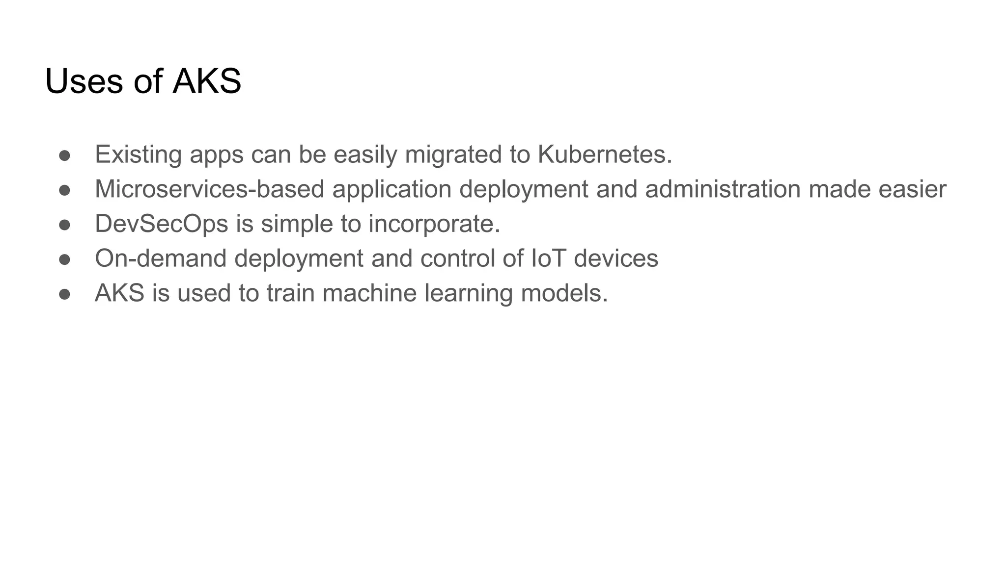 Uses of AKS
● Existing apps can be easily migrated to Kubernetes.
● Microservices-based application deployment and administration made easier
● DevSecOps is simple to incorporate.
● On-demand deployment and control of IoT devices
● AKS is used to train machine learning models.
 