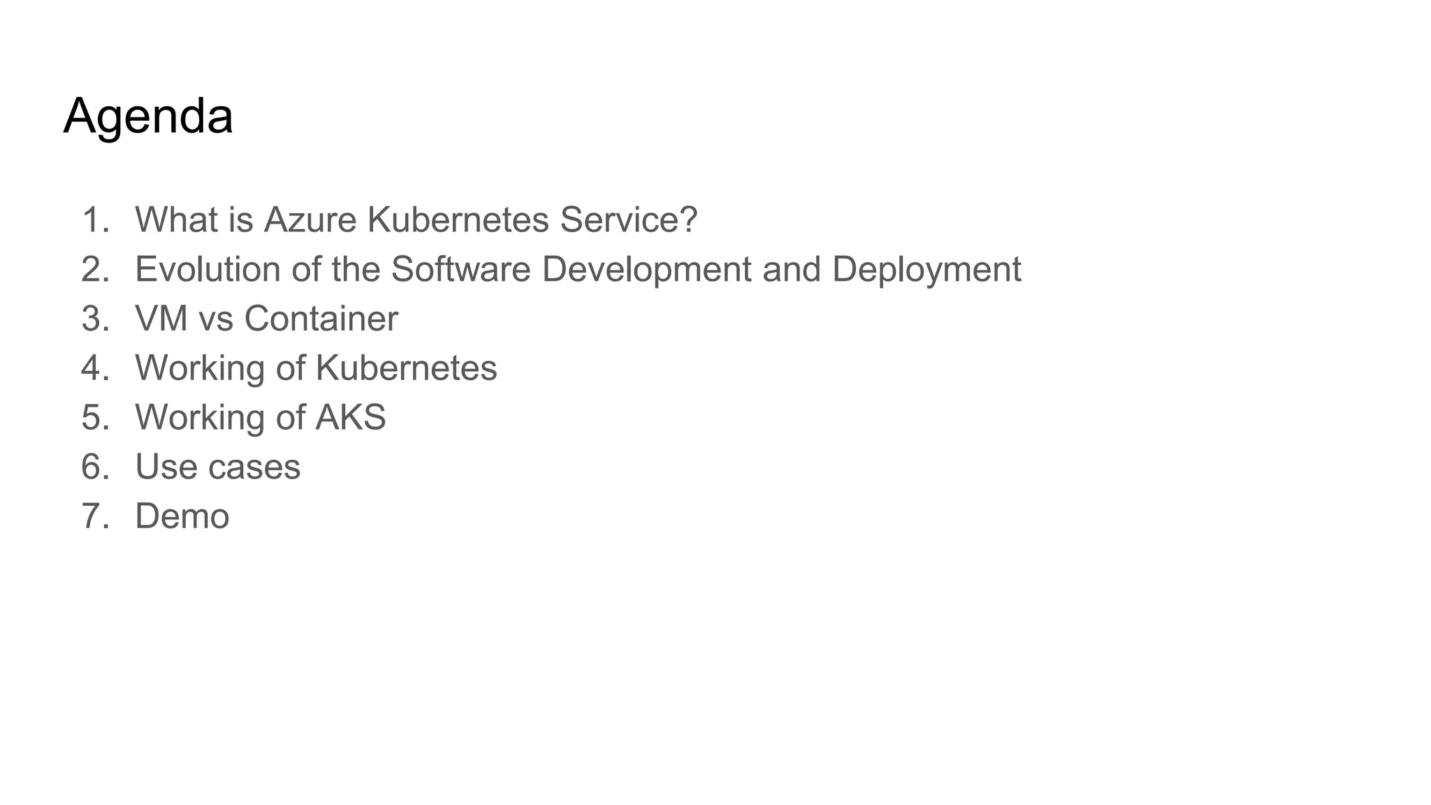 Agenda
1. What is Azure Kubernetes Service?
2. Evolution of the Software Development and Deployment
3. VM vs Container
4. Working of Kubernetes
5. Working of AKS
6. Use cases
7. Demo
 