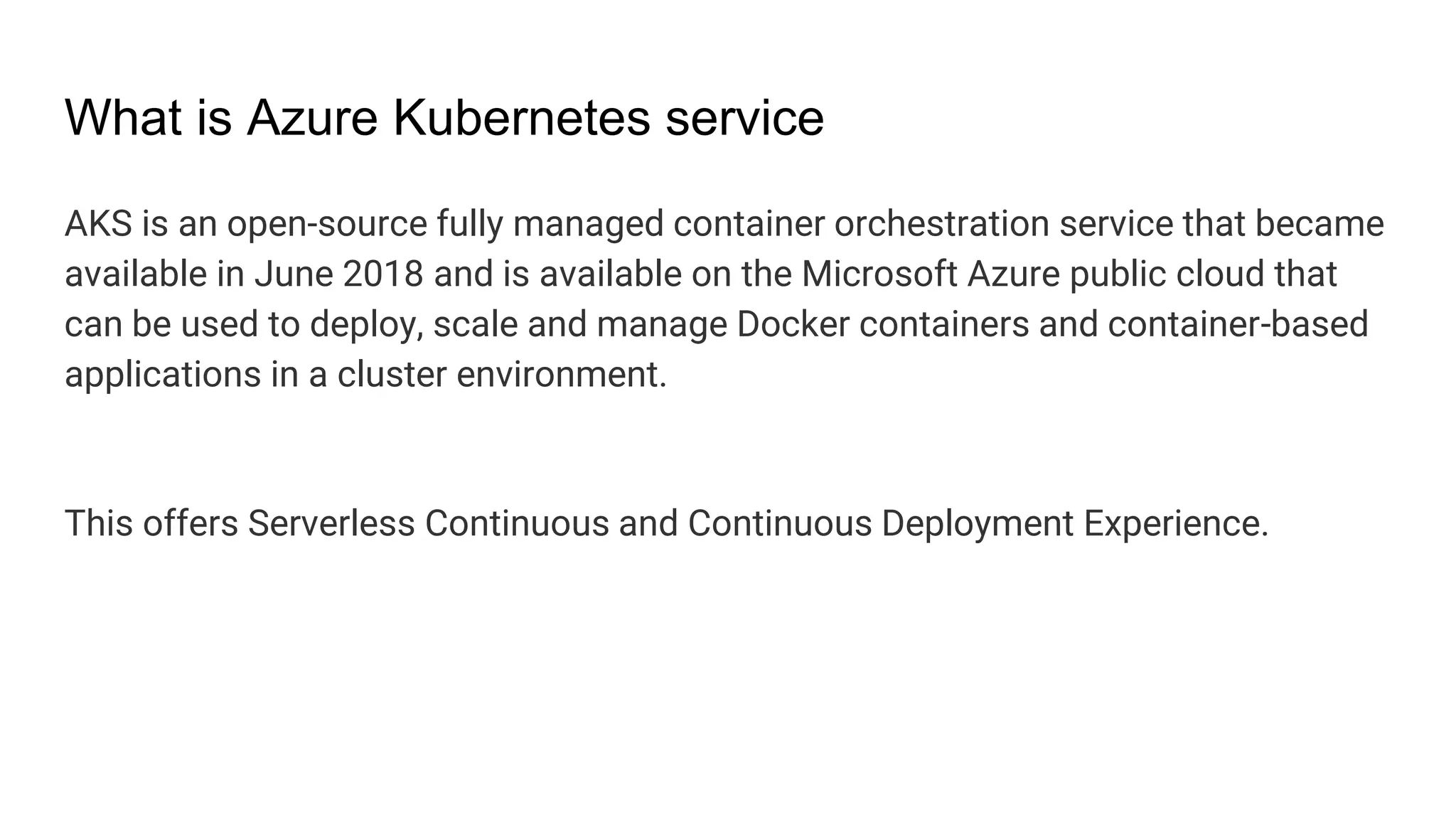 What is Azure Kubernetes service
AKS is an open-source fully managed container orchestration service that became
available in June 2018 and is available on the Microsoft Azure public cloud that
can be used to deploy, scale and manage Docker containers and container-based
applications in a cluster environment.
This offers Serverless Continuous and Continuous Deployment Experience.
 